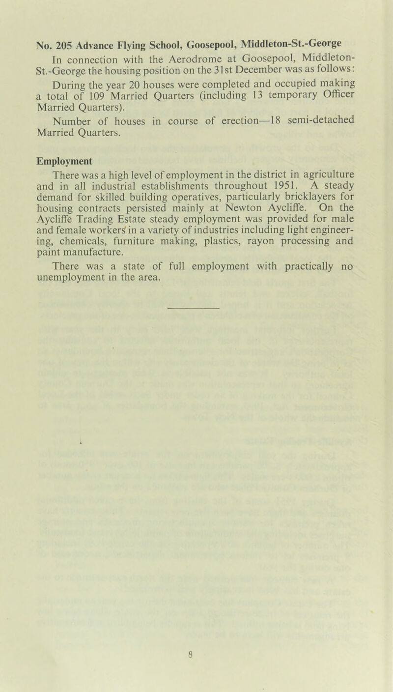 No. 205 Advance Flying School, Goosepool, Middleton-St.-George In connection with the Aerodrome at Goosepool, Middleton- St.-George the housing position on the 31st December was as follows; During the year 20 houses were completed and occupied making a total of 109 Married Quarters (including 13 temporary Officer Married Quarters). Number of houses in course of erection—18 semi-detached Married Quarters. Employment There was a high level of employment in the district in agriculture and in all industrial establishments throughout 1951. A steady demand for skilled building operatives, particularly bricklayers for housing contracts persisted mainly at Newton Aycliffe. On the Aycliffe Trading Estate steady employment was provided for male and female workers'in a variety of industries including light engineer- ing, chemicals, furniture making, plastics, rayon processing and paint manufacture. There was a state of full employment with practically no unemployment in the area.