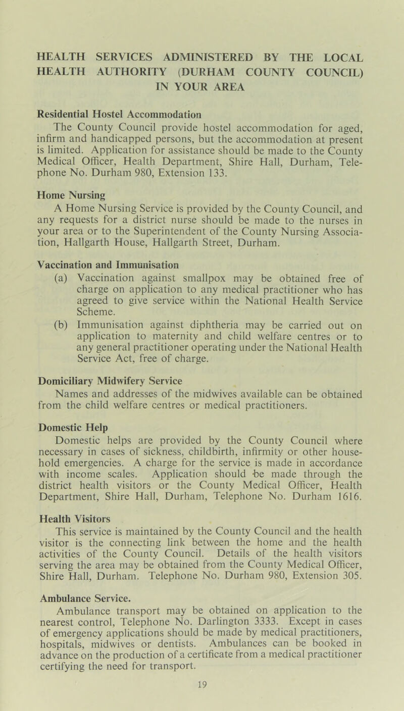 HEALTH SERVICES ADMINISTERED BY THE LOCAL HEALTH AUTHORITY (DURHAM COUNTY COUNCIL) IN YOUR AREA Residential Hostel Accommodation The County Council provide hostel accommodation for aged, infirm and handicapped persons, but the accommodation at present is limited. Application for assistance should be made to the County Medical Officer, Health Department, Shire Hall, Durham, Tele- phone No. Durham 980, Extension 133. Home Nursing A Home Nursing Service is provided by the County Council, and any requests for a district nurse should be made to the nurses in your area or to the Superintendent of the County Nursing Associa- tion, Hallgarth House, Hallgarth Street, Durham. Vaccination and Immunisation (a) Vaccination against smallpox may be obtained free of charge on application to any medical practitioner who has agreed to give service within the National Health Service Scheme. (b) Immunisation against diphtheria may be carried out on application to maternity and child welfare centres or to any general practitioner operating under the National Health Service Act, free of charge. Domiciliary Midwifery Service Names and addresses of the midwives available can be obtained from the child welfare centres or medical practitioners. Domestic Help Domestic helps are provided by the County Council where necessary in cases of sickness, childbirth, infirmity or other house- hold emergencies. A charge for the service is made in accordance with income scales. Application should -be made through the district health visitors or the County Medical Officer, Health Department, Shire Hall, Durham, Telephone No. Durham 1616. Health Visitors This service is maintained by the County Council and the health visitor is the connecting link between the home and the health activities of the County Council. Details of the health visitors serving the area may be obtained from the County Medical Officer, Shire Hall, Durham. Telephone No. Durham 980, Extension 305. Ambulance Service. Ambulance transport may be obtained on application to the nearest control. Telephone No. Darlington 3333. Except in cases of emergency applications should be made by medical practitioners, hospitals, midwives or dentists. Ambulances can be booked in advance on the production of a certificate from a medical practitioner certifying the need for transport.