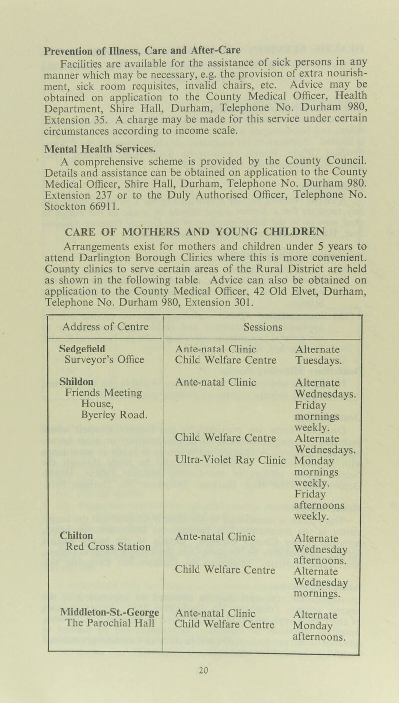Prevention of Illness, Care and After-Care Facilities are available for the assistance of sick persons in any manner which may be necessary, e.g. the provision of extra nourish- ment, sick room requisites, invalid chairs, etc. Advice may be obtained on application to the County Medical Officer, Health Department, Shire Hall, Durham, Telephone No. Durham 980, Extension 35. A charge may be made for this service under certain circumstances according to income scale. Mental Health Services. A comprehensive scheme is provided by the County Council. Details and assistance can be obtained on application to the County Medical Officer, Shire Hall, Durham, Telephone No. Durham 980. Extension 237 or to the Duly Authorised Officer, Telephone No. Stockton 66911. CARE OF MOTHERS AND YOUNG CHILDREN Arrangements exist for mothers and children under 5 years to attend Darlington Borough Clinics where this is more convenient. County clinics to serve certain areas of the Rural District are held as shown in the following table. Advice can also be obtained on application to the County Medical Officer, 42 Old Elvet, Durham, Telephone No. Durham 980, Extension 301. Address of Centre Sessions Sedgefield Surveyor’s Office Ante-natal Clinic Child Welfare Centre Alternate Tuesdays. Shildon Friends Meeting House, Byerley Road. Ante-natal Clinic Child Welfare Centre Ultra-Violet Ray Clinic Alternate Wednesdays. Friday mornings weekly. Alternate Wednesdays. Monday mornings weekly. Friday afternoons weekly. Chilton Red Cross Station Ante-natal Clinic Child Welfare Centre Alternate Wednesday afternoons. Alternate Wednesday mornings. Middleton-St.-George The Parochial Hall Ante-natal Clinic Child Welfare Centre Alternate Monday afternoons.