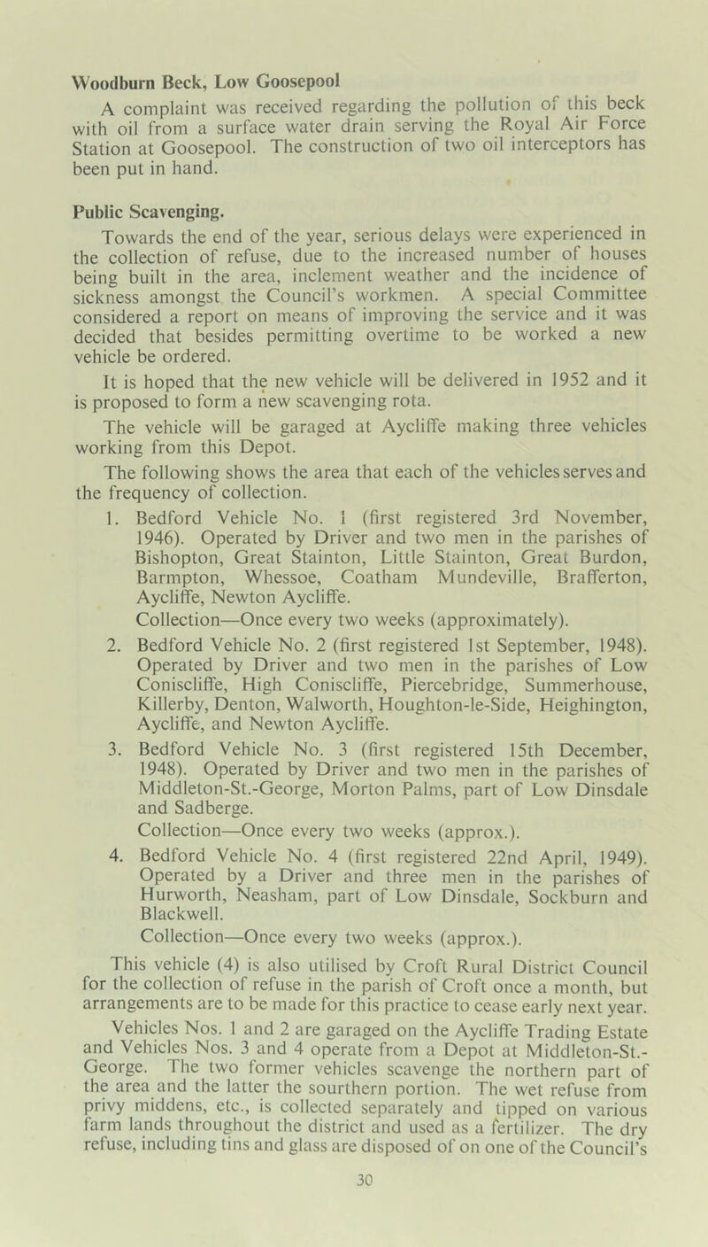 Woodburn Beck, Low Goosepool A complaint was received regarding the pollution of this beck with oil from a surface water drain serving the Royal Air Force Station at Goosepool. The construction of two oil interceptors has been put in hand. Public Scavenging. Towards the end of the year, serious delays were experienced in the collection of refuse, due to the increased number of houses being built in the area, inclement weather and the incidence of sickness amongst the Council’s workmen. A special Committee considered a report on means of improving the service and it was decided that besides permitting overtime to be worked a new vehicle be ordered. It is hoped that the new vehicle will be delivered in 1952 and it is proposed to form a new scavenging rota. The vehicle will be garaged at AyclilTe making three vehicles working from this Depot. The following shows the area that each of the vehicles serves and the frequency of collection. 1. Bedford Vehicle No. 1 (first registered 3rd November, 1946). Operated by Driver and two men in the parishes of Bishopton, Great Stainton, Little Stainton, Great Burdon, Barmpton, Whessoe, Coatham Mundeville, Brafferton, AyclifFe, Newton Aycliffe. Collection—Once every two weeks (approximately). 2. Bedford Vehicle No. 2 (first registered 1st September, 1948). Operated by Driver and two men in the parishes of Low Coniscliffe, High Coniscliffe, Piercebridge, Summerhouse, Killerby, Denton, Walworth, Houghton-le-Side, Heighington, Aycliffe, and Newton Aycliffe. 3. Bedford Vehicle No. 3 (first registered 15th December, 1948). Operated by Driver and two men in the parishes of Middleton-St.-George, Morton Palms, part of Low Dinsdale and Sadberge. Collection—Once every two weeks (approx.). 4. Bedford Vehicle No. 4 (first registered 22nd April, 1949). Operated by a Driver and three men in the parishes of Hurworth, Neasham, part of Low Dinsdale, Sockburn and Blackwell. Collection—Once every two weeks (approx.). This vehicle (4) is also utilised by Croft Rural District Council for the collection of refuse in the parish of Croft once a month, but arrangements are to be made for this practice to cease early next year. Vehicles Nos. 1 and 2 are garaged on the Aycliffe Trading Estate and Vehicles Nos. 3 and 4 operate from a Depot at Middleton-St.- George. The two former vehicles scavenge the northern part of the area and the latter the sourthern portion. The wet refuse from privy middens, etc., is collected separately and tipped on various farm lands throughout the district and used as a fertilizer. The dry refuse, including tins and glass are disposed of on one of the Council’s