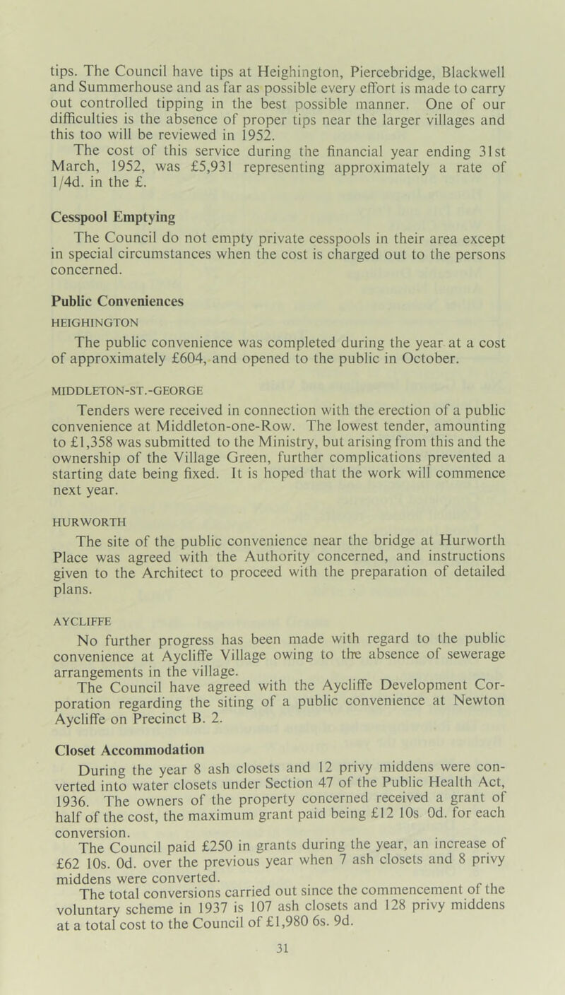 tips. The Council have tips at Heighington, Piercebridge, Blackwell and Summerhouse and as far as possible every effort is made to carry out controlled tipping in the best possible manner. One of our difficulties is the absence of proper tips near the larger villages and this too will be reviewed in 1952. The cost of this service during the financial year ending 31st March, 1952, was £5,931 representing approximately a rate of l/4d. in the £. Cesspool Emptying The Council do not empty private cesspools in their area except in special circumstances when the cost is charged out to the persons concerned. Public Conveniences HEIGHINGTON The public convenience was completed during the year at a cost of approximately £604, and opened to the public in October. MIDDLETON-ST.-GEORGE Tenders were received in connection with the erection of a public convenience at Middleton-one-Row. The lowest tender, amounting to £1,358 was submitted to the Ministry, but arising from this and the ownership of the Village Green, further complications prevented a starting date being fixed. It is hoped that the work will commence next year. HU R WORTH The site of the public convenience near the bridge at Hurworth Place was agreed with the Authority concerned, and instructions given to the Architect to proceed with the preparation of detailed plans. AYCLIFFE No further progress has been made with regard to the public convenience at Aycliffe Village owing to the absence of sewerage arrangements in the village. The Council have agreed with the Aycliffe Development Cor- poration regarding the siting of a public convenience at Newton Aycliffe on Precinct B. 2. Closet Accommodation During the year 8 ash closets and 12 privy middens were con- verted into water closets under Section 4.7 of the Public Health Act, 1936. The owners of the property concerned received a grant of half of the cost, the maximum grant paid being £12 10s Od. for each conversion. The Council paid £250 in grants during the year, an increase of £62 10s. Od. over the previous year when 7 ash closets and 8 privy middens were converted. The total conversions carried out since the commencement ot the voluntary scheme in 1937 is 107 ash closets and 128 privy middens at a total cost to the Council of £1,980 6s. 9d.