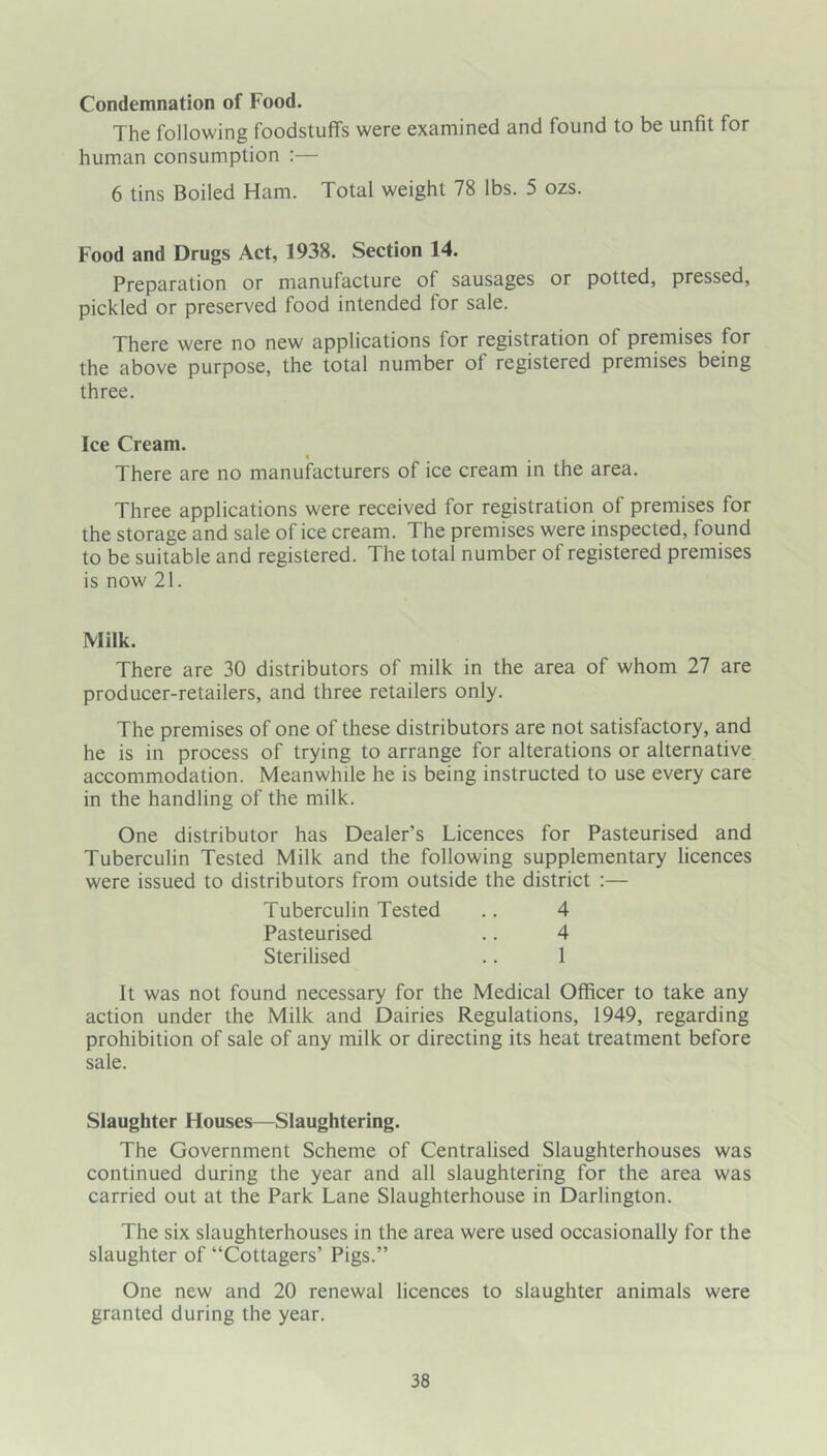 Condemnation of Food. The following foodstuffs were examined and found to be unfit for human consumption :— 6 tins Boiled Ham. Total weight 78 lbs. 5 ozs. Food and Drugs Act, 1938. Section 14. Preparation or manufacture of sausages or potted, pressed, pickled or preserved food intended for sale. There were no new applications for registration of premises for the above purpose, the total number of registered premises being three. Ice Cream. There are no manufacturers of ice cream in the area. Three applications were received for registration of premises for the storage and sale of ice cream. The premises were inspected, found to be suitable and registered. The total number of registered premises is now 21. Milk. There are 30 distributors of milk in the area of whom 27 are producer-retailers, and three retailers only. The premises of one of these distributors are not satisfactory, and he is in process of trying to arrange for alterations or alternative accommodation. Meanwhile he is being instructed to use every care in the handling of the milk. One distributor has Dealer’s Licences for Pasteurised and Tuberculin Tested Milk and the following supplementary licences were issued to distributors from outside the district :— Tuberculin Tested .. 4 Pasteurised .. 4 Sterilised .. 1 It was not found necessary for the Medical Officer to take any action under the Milk and Dairies Regulations, 1949, regarding prohibition of sale of any milk or directing its heat treatment before sale. Slaughter Houses—Slaughtering. The Government Scheme of Centralised Slaughterhouses was continued during the year and all slaughtering for the area was carried out at the Park Lane Slaughterhouse in Darlington. The six slaughterhouses in the area were used occasionally for the slaughter of “Cottagers’ Pigs.” One new and 20 renewal licences to slaughter animals were granted during the year.