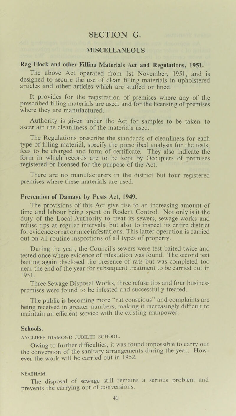 MISCELLANEOUS Rag Flock and other Filling Materials Act and Regulations, 1951. The above Act operated from 1st November, 1951, and is designed to secure the use of clean filling materials in upholstered articles and other articles which are stuffed or lined. It provides for the registration of premises where any of the prescribed filling materials are used, and for the licensing of premises where they are manufactured. Authority is given under the Act for samples to be taken to ascertain the cleanliness of the materials used. The Regulations prescribe the standards of cleanliness for each type of filling material, specify the prescribed analysis for the tests, fees to be charged and form of certificate. They also indicate the form in which records are to be kept by Occupiers of premises registered or licensed for the purpose of the Act. There are no manufacturers in the district but four registered premises where these materials are used. Prevention of Damage by Pests Act, 1949. The provisions of this Act give rise to an increasing amount of time and labour being spent on Rodent Control. Not only is it the duty of the Local Authority to treat its sewers, sewage works and refuse tips at regular intervals, but also to inspect its entire district for evidence or rat or mice infestations. This latter operation is carried out on all routine inspections of all types of property. During the year, the Council’s sewers were test baited twice and tested once where evidence of infestation was found. The second test baiting again disclosed the presence of rats but was completed too near the end of the year for subsequent treatment to be carried out in 1951. Three Sewage Disposal Works, three refuse tips and four business premises were found to be infested and successfully treated. The public is becoming more “rat conscious” and complaints are being received in greater numbers, making it increasingly difficult to maintain an efficient service with the existing manpower. Schools. AYCLIFFE DIAMOND JUBILEE SCHOOL. Owing to further difficulties, it was found impossible to carry out the conversion of the sanitary arrangements during the year. How- ever the work will be carried out in 1952. NEASHAM. The disposal of sewage still remains a serious problem and prevents the carrying out of conversions.