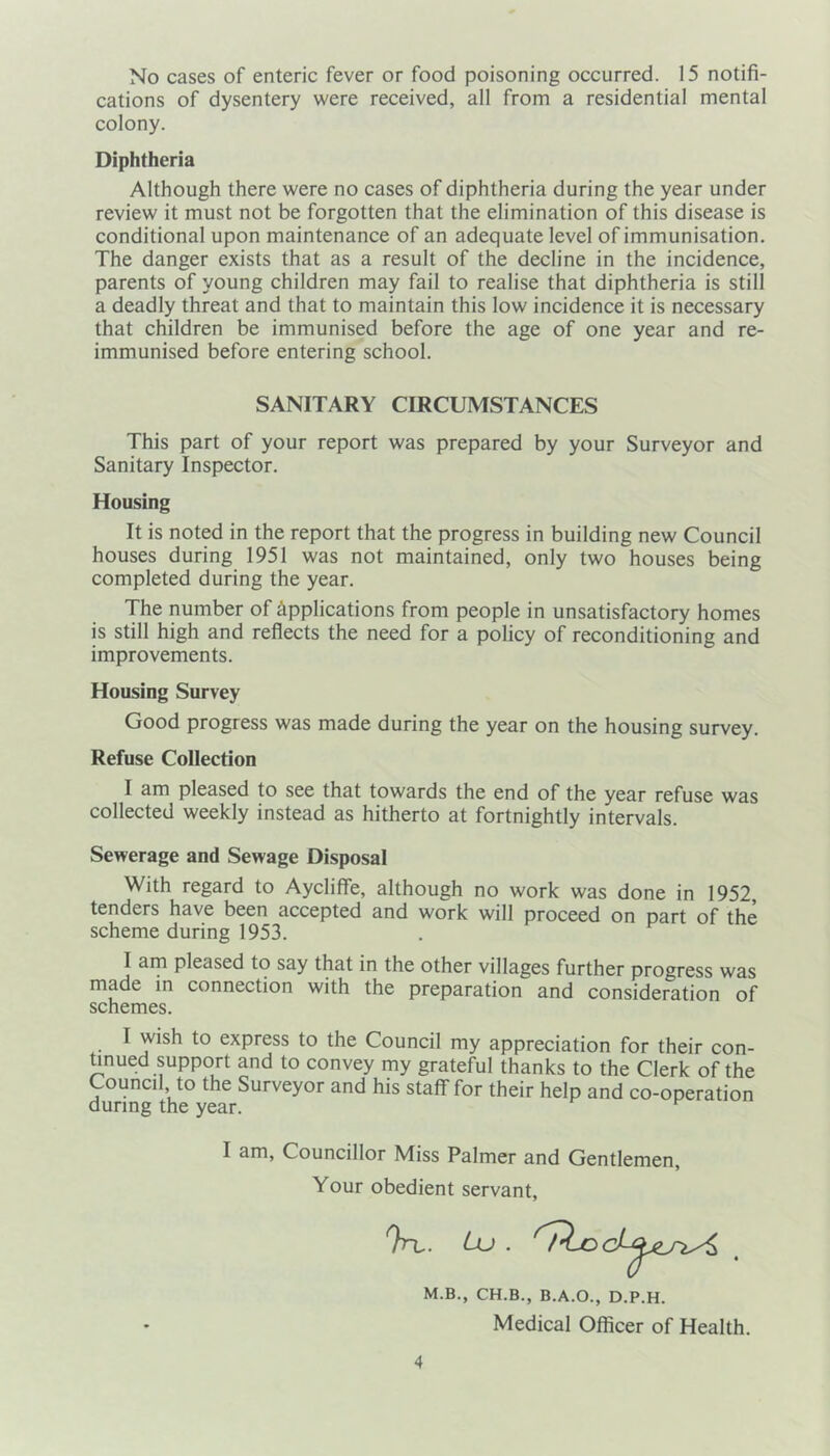 No cases of enteric fever or food poisoning occurred. 15 notifi- cations of dysentery were received, all from a residential mental colony. Diphtheria Although there were no cases of diphtheria during the year under review it must not be forgotten that the elimination of this disease is conditional upon maintenance of an adequate level of immunisation. The danger exists that as a result of the decline in the incidence, parents of young children may fail to realise that diphtheria is still a deadly threat and that to maintain this low incidence it is necessary that children be immunised before the age of one year and re- immunised before entering school. SANITARY CIRCUMSTANCES This part of your report was prepared by your Surveyor and Sanitary Inspector. Housing It is noted in the report that the progress in building new Council houses during 1951 was not maintained, only two houses being completed during the year. The number of applications from people in unsatisfactory homes is still high and reflects the need for a policy of reconditioning and improvements. Housing Survey Good progress was made during the year on the housing survey. Refuse Collection I am pleased to see that towards the end of the year refuse was collected weekly instead as hitherto at fortnightly intervals. Sewerage and Sewage Disposal With regard to Aycliffe, although no work was done in 1952, tenders have been accepted and work will proceed on part of the scheme during 1953. I am pleased to say that in the other villages further progress was made in connection with the preparation and consideration of schemes. I wish to express to the Council my appreciation for their con- tinued support and to convey my grateful thanks to the Clerk of the Council, to the Surveyor and his staff for their help and co-operation during the year. I am, Councillor Miss Palmer and Gentlemen, Your obedient servant, ?rt. Lu . M.B., CH.B., B.A.O., D.P.H. Medical Officer of Health.