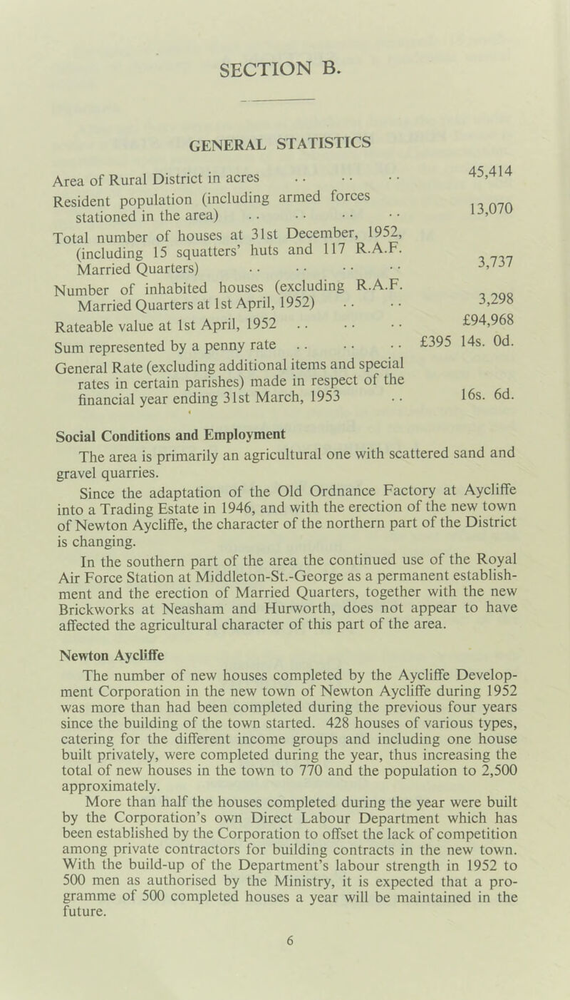 GENERAL STATISTICS Area of Rural District in acres Resident population (including armed forces stationed in the area) Total number of houses at 31st December, 1952, (including 15 squatters’ huts and 117 R.A.F. Married Quarters) Number of inhabited houses (excluding R.A.F. Married Quarters at 1st April, 1952) Rateable value at 1st April, 1952 Sum represented by a penny rate General Rate (excluding additional items and special rates in certain parishes) made in respect of the financial year ending 31st March, 1953 45,414 13,070 3,737 3,298 £94,968 £395 14s. Od. 16s. 6d. Social Conditions and Employment The area is primarily an agricultural one with scattered sand and gravel quarries. Since the adaptation of the Old Ordnance Factory at Aycliffe into a Trading Estate in 1946, and with the erection of the new town of Newton Aycliffe, the character of the northern part of the District is changing. In the southern part of the area the continued use of the Royal Air Force Station at Middleton-St.-George as a permanent establish- ment and the erection of Married Quarters, together with the new Brickworks at Neasham and Hurworth, does not appear to have affected the agricultural character of this part of the area. Newton Aycliffe The number of new houses completed by the Aycliffe Develop- ment Corporation in the new town of Newton Aycliffe during 1952 was more than had been completed during the previous four years since the building of the town started. 428 houses of various types, catering for the different income groups and including one house built privately, were completed during the year, thus increasing the total of new houses in the town to 770 and the population to 2,500 approximately. More than half the houses completed during the year were built by the Corporation’s own Direct Labour Department which has been established by the Corporation to offset the lack of competition among private contractors for building contracts in the new town. With the build-up of the Department’s labour strength in 1952 to 500 men as authorised by the Ministry, it is expected that a pro- gramme of 500 completed houses a year will be maintained in the future.