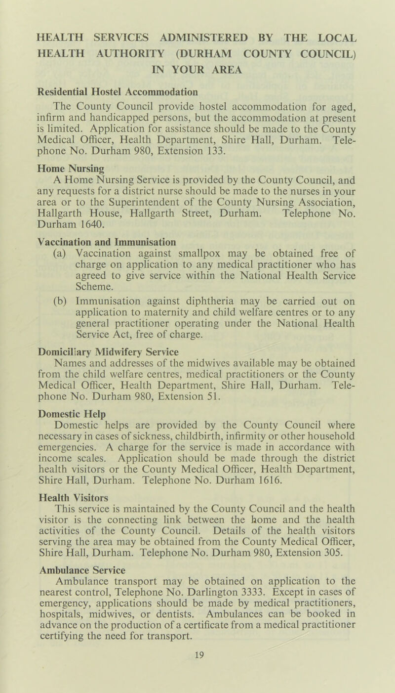 HEALTH SERVICES ADMINISTERED BY THE LOCAL HEALTH AUTHORITY (DURHAM COUNTY COUNCIL) IN YOUR AREA Residential Hostel Accommodation The County Council provide hostel accommodation for aged, infirm and handicapped persons, but the accommodation at present is limited. Application for assistance should be made to the County Medical Officer, Health Department, Shire Hall, Durham. Tele- phone No. Durham 980, Extension 133. Home Nursing A Home Nursing Service is provided by the County Council, and any requests for a district nurse should be made to the nurses in your area or to the Superintendent of the County Nursing Association, Hallgarth House, Hallgarth Street, Durham. Telephone No. Durham 1640. Vaccination and Immunisation (a) Vaccination against smallpox may be obtained free of charge on application to any medical practitioner who has agreed to give service within the National Health Service Scheme. (b) Immunisation against diphtheria may be carried out on application to maternity and child welfare centres or to any general practitioner operating under the National Health Service Act, free of charge. Domiciliary Midwifery Service Names and addresses of the midwives available may be obtained from the child welfare centres, medical practitioners or the County Medical Officer, Health Department, Shire Hall, Durham. Tele- phone No. Durham 980, Extension 51. Domestic Help Domestic helps are provided by the County Council where necessary in cases of sickness, childbirth, infirmity or other household emergencies. A charge for the service is made in accordance with income scales. Application should be made through the district health visitors or the County Medical Officer, Health Department, Shire Hall, Durham. Telephone No. Durham 1616. Health Visitors This service is maintained by the County Council and the health visitor is the connecting link between the home and the health activities of the County Council. Details of the health visitors serving the area may be obtained from the County Medical Officer, Shire Hall, Durham. Telephone No. Durham 980, Extension 305. Ambulance Service Ambulance transport may be obtained on application to the nearest control, Telephone No. Darlington 3333. Except in cases of emergency, applications should be made by medical practitioners, hospitals, midwives, or dentists. Ambulances can be booked in advance on the production of a certificate from a medical practitioner certifying the need for transport.