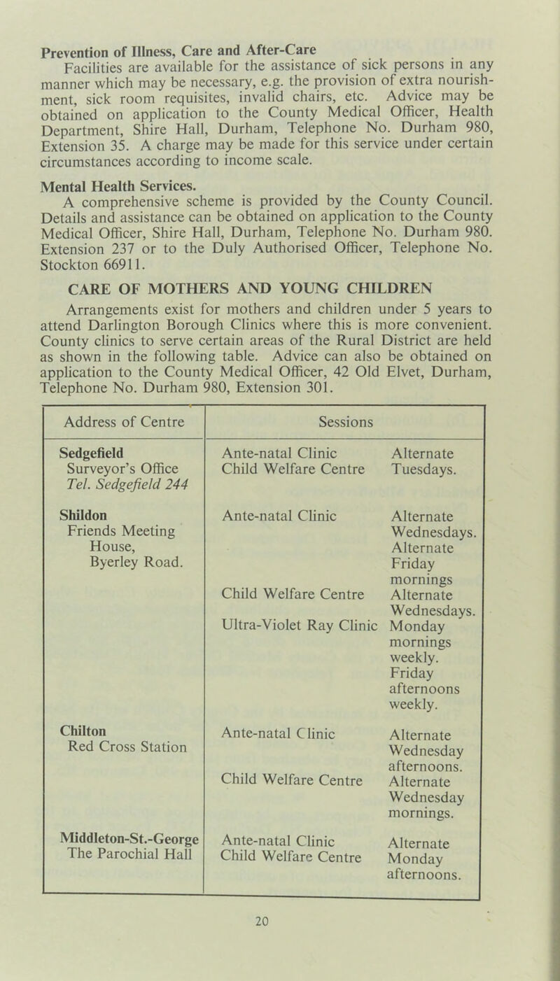 Prevention of Illness, Care and After-Care Facilities are available for the assistance of sick persons in any manner which may be necessary, e.g. the provision of extra nourish- ment, sick room requisites, invalid chairs, etc. Advice may be obtained on application to the County Medical Officer, Health Department, Shire Hall, Durham, Telephone No. Durham 980, Extension 35. A charge may be made for this service under certain circumstances according to income scale. Mental Health Services. A comprehensive scheme is provided by the County Council. Details and assistance can be obtained on application to the County Medical Officer, Shire Hall, Durham, Telephone No. Durham 980. Extension 237 or to the Duly Authorised Officer, Telephone No. Stockton 66911. CARE OF MOTHERS AND YOUNG CHILDREN Arrangements exist for mothers and children under 5 years to attend Darlington Borough Clinics where this is more convenient. County clinics to serve certain areas of the Rural District are held as shown in the following table. Advice can also be obtained on application to the County Medical Officer, 42 Old Elvet, Durham, Telephone No. Durham 980, Extension 301. Address of Centre Sessions Sedgefield Surveyor’s Office Tel. Sedgefield 244 Ante-natal Clinic Child Welfare Centre Alternate Tuesdays. Shildon Friends Meeting House, Byerley Road. Ante-natal Clinic Child Welfare Centre Ultra-Violet Ray Clinic Alternate Wednesdays. Alternate Friday mornings Alternate Wednesdays. Monday mornings weekly. Friday afternoons weekly. Chilton Red Cross Station Ante-natal Clinic Child Welfare Centre Alternate Wednesday afternoons. Alternate Wednesday mornings. Middleton-St.-George The Parochial Hall Ante-natal Clinic Child Welfare Centre Alternate Monday afternoons.