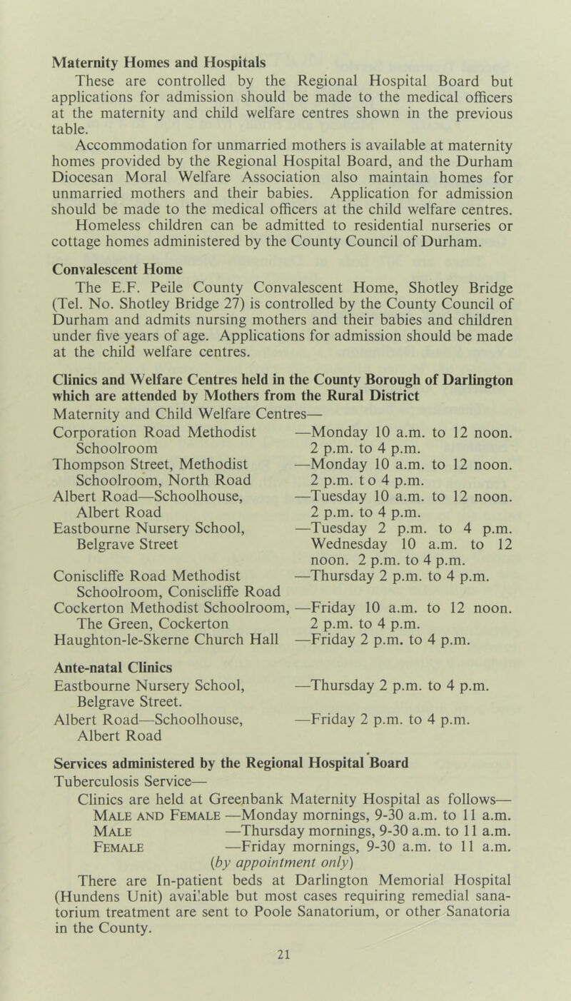 Maternity Homes and Hospitals These are controlled by the Regional Hospital Board but applications for admission should be made to the medical officers at the maternity and child welfare centres shown in the previous table. Accommodation for unmarried mothers is available at maternity homes provided by the Regional Hospital Board, and the Durham Diocesan Moral Welfare Association also maintain homes for unmarried mothers and their babies. Application for admission should be made to the medical officers at the child welfare centres. Homeless children can be admitted to residential nurseries or cottage homes administered by the County Council of Durham. Convalescent Home The E.F. Peile County Convalescent Home, Shotley Bridge (Tel. No. Shotley Bridge 27) is controlled by the County Council of Durham and admits nursing mothers and their babies and children under five years of age. Applications for admission should be made at the child welfare centres. Clinics and Welfare Centres held in the County Borough of Darlington which are attended by Mothers from the Rural District Maternity and Child Welfare Centres— Corporation Road Methodist —Monday 10 a.m. to 12 noon. Schoolroom 2 p.m. to 4 p.m. Thompson Street, Methodist —Monday 10 a.m. to 12 noon. Schoolroom, North Road 2 p.m. t o 4 p.m. Albert Road—Schoolhouse, —Tuesday 10 a.m. to 12 noon. Albert Road 2 p.m. to 4 p.m. Eastbourne Nursery School, —Tuesday 2 p.m. to 4 p.m. Belgrave Street Wednesday 10 a.m. to 12 noon. 2 p.m. to 4 p.m. Coniscliffe Road Methodist —Thursday 2 p.m. to 4 p.m. Schoolroom, Coniscliffe Road Cockerton Methodist Schoolroom, —Friday 10 a.m. to 12 noon. The Green, Cockerton 2 p.m. to 4 p.m. Haughton-le-Skerne Church Hall —Friday 2 p.m. to 4 p.m. Ante-natal Clinics Eastbourne Nursery School, —Thursday 2 p.m. to 4 p.m. Belgrave Street. Albert Road—Schoolhouse, —Friday 2 p.m. to 4 p.m. Albert Road Services administered by the Regional Hospital Board Tuberculosis Service— Clinics are held at Greenbank Maternity Hospital as follows— Male and Female —Monday mornings, 9-30 a.m. to 11 a.m. Male —Thursday mornings, 9-30 a.m. to 11 a.m. Female —Friday mornings, 9-30 a.m. to 11 a.m. (by appointment only) There are In-patient beds at Darlington Memorial Hospital (Hundens Unit) available but most cases requiring remedial sana- torium treatment are sent to Poole Sanatorium, or other Sanatoria in the County.