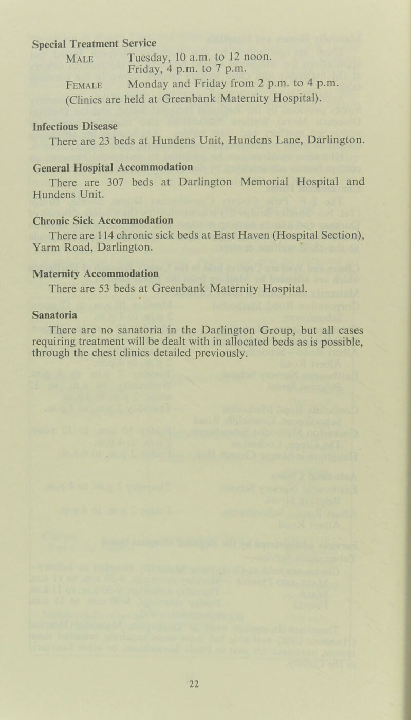 Special Treatment Service Male Tuesday, 10 a.m. to 12 noon. Friday, 4 p.m. to 7 p.m. Female Monday and Friday from 2 p.m. to 4 p.m. (Clinics are held at Greenbank Maternity Hospital). Infectious Disease There are 23 beds at Hundens Unit, Hundens Lane, Darlington. General Hospital Accommodation There are 307 beds at Darlington Memorial Hospital and Hundens Unit. Chronic Siek Accommodation There are 114 chronic sick beds at East Haven (Hospital Section), Yarm Road, Darlington. Maternity Accommodation There are 53 beds at Greenbank Maternity Hospital. « Sanatoria There are no sanatoria in the Darlington Group, but all cases requiring treatment will be dealt with in allocated beds as is possible, through the chest clinics detailed previously.