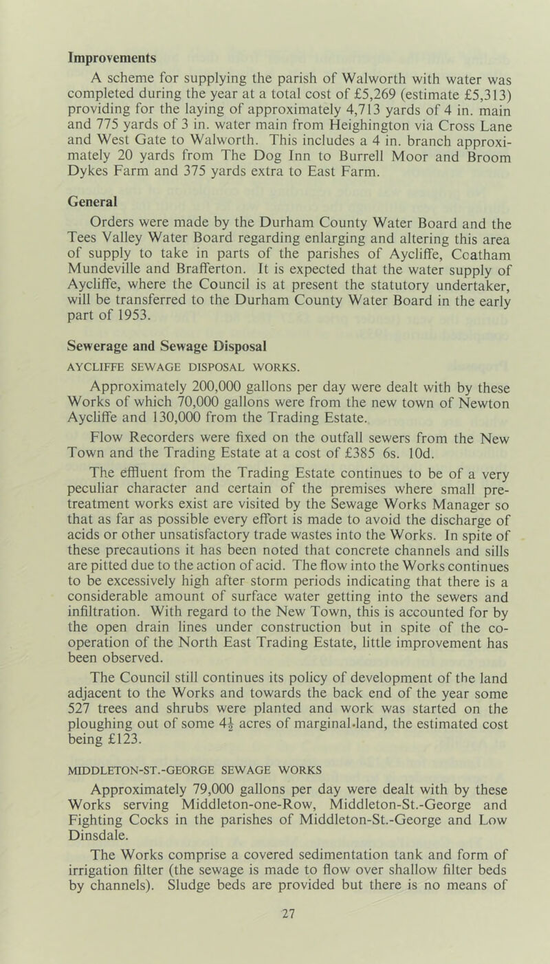 Improvements A scheme for supplying the parish of Walworth with water was completed during the year at a total cost of £5,269 (estimate £5,313) providing for the laying of approximately 4,713 yards of 4 in. main and 775 yards of 3 in. water main from Heighington via Cross Lane and West Gate to Walworth. This includes a 4 in. branch approxi- mately 20 yards from The Dog Inn to Burrell Moor and Broom Dykes Farm and 375 yards extra to East Farm. General Orders were made by the Durham County Water Board and the Tees Valley Water Board regarding enlarging and altering this area of supply to take in parts of the parishes of Aycliffe, Ccatham Mundeville and Brafferton. It is expected that the water supply of Aycliffe, where the Council is at present the statutory undertaker, will be transferred to the Durham County Water Board in the early part of 1953. Sewerage and Sewage Disposal AYCLIFFE SEWAGE DISPOSAL WORKS. Approximately 200,000 gallons per day were dealt with by these Works of which 70,000 gallons were from the new town of Newton Aycliffe and 130,000 from the Trading Estate. Flow Recorders were fixed on the outfall sewers from the New Town and the Trading Estate at a cost of £385 6s. lOd. The effluent from the Trading Estate continues to be of a very peculiar character and certain of the premises where small pre- treatment works exist are visited by the Sewage Works Manager so that as far as possible every effort is made to avoid the discharge of acids or other unsatisfactory trade wastes into the Works. In spite of these precautions it has been noted that concrete channels and sills are pitted due to the action of acid. The flow into the Works continues to be excessively high after storm periods indicating that there is a considerable amount of surface water getting into the sewers and infiltration. With regard to the New Town, this is accounted for by the open drain lines under construction but in spite of the co- operation of the North East Trading Estate, little improvement has been observed. The Council still continues its policy of development of the land adjacent to the Works and towards the back end of the year some 527 trees and shrubs were planted and work was started on the ploughing out of some 4| acres of marginabland, the estimated cost being £123. MIDDLETON-ST.-GEORGE SEWAGE WORKS Approximately 79,000 gallons per day were dealt with by these Works serving Middleton-one-Row, Middleton-St.-George and Fighting Cocks in the parishes of Middleton-St.-George and Low Dinsdale. The Works comprise a covered sedimentation tank and form of irrigation filter (the sewage is made to flow over shallow filter beds by channels). Sludge beds are provided but there is no means of