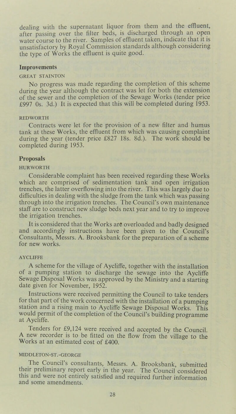 dealing with the supernatant liquor from them and the effluent, after passing over the filter beds, is discharged through an open water course to the river. Samples of effluent taken, indicate that it is unsatisfactory by Royal Commission standards although considering the type of Works the effluent is quite good. Improvements GREAT STAINTON No progress was made regarding the completion of this scheme during the year although the contract was let for both the extension of the sewer and the completion of the Sewage Works (tender price £997 Os. 3d.) It is expected that this will be completed during 1953. REDWORTH Contracts were let for the provision of a new filter and humus tank at these Works, the effluent from which was causing complaint during the year (tender price £827 18s. 8d.). The work should be completed during 1953. Proposals HURWORTH Considerable complaint has been received regarding these Works which are comprised of sedimentation tank and open irrigation trenches, the latter overflowing into the river. This was largely due to difficulties in dealing with the sludge from the tank which was passing through into the irrigation trenches. The Council’s own maintenance staff are to construct new sludge beds next year and to try to improve the irrigation trenches. It is considered that the Works are overloaded and badly designed and accordingly instructions have been given to the Council’s Consultants, Messrs. A. Brooksbank for the preparation of a scheme for new works. AYCLIFFE A scheme for the village of Aycliffe, together with the installation of a pumping station to discharge the sewage into the Aycliffe Sewage Disposal Works was approved by the Ministry and a starting date given for November, 1952. Instructions were received permitting the Council to take tenders for that part of the work concerned with the installation of a pumping station and a rising main to Aycliffe Sewage Disposal Works. This would permit of the completion of the Council’s building programme at Aycliffe. Tenders for £9,124 were received and accepted by the Council. A new recorder is to be fitted on the flow from the village to the Works at an estimated cost of £400. MIDDLETON-ST.-GEORGE The Council’s consultants, Messrs. A. Brooksbank, submitted their preliminary report early in the year. The Council considered this and were not entirely satisfied and required further information and some amendments.