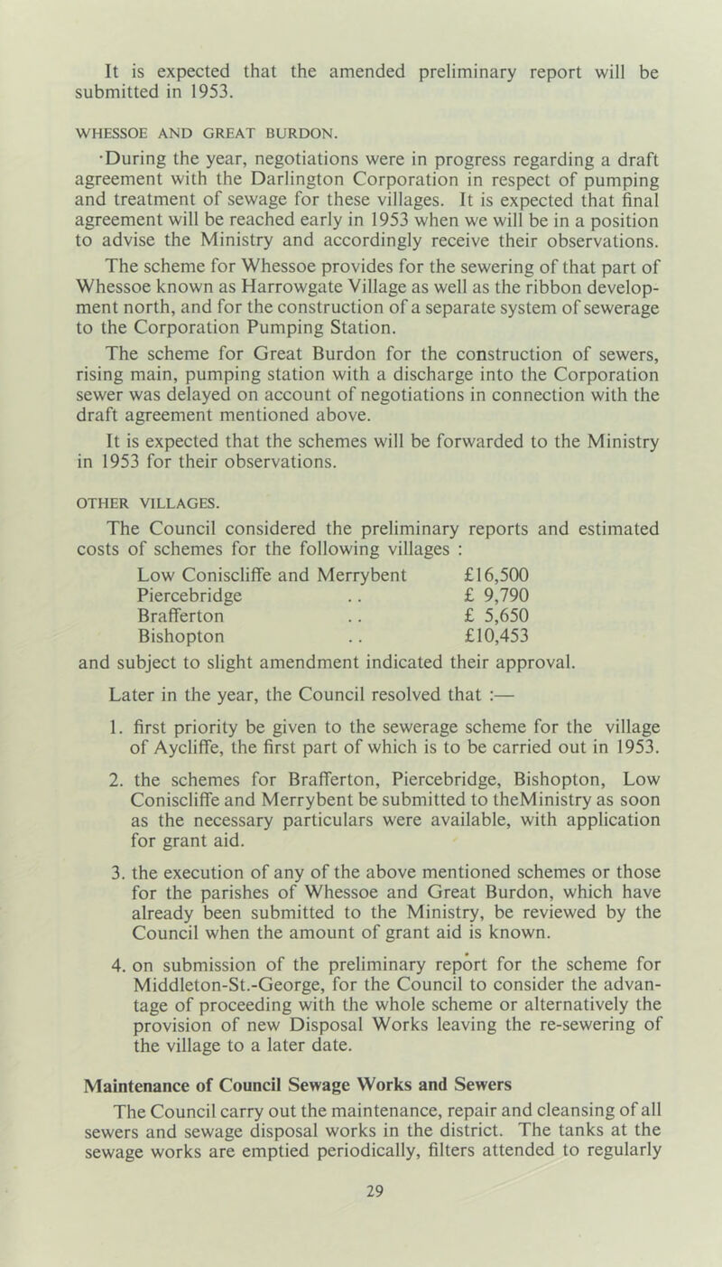 It is expected that the amended preliminary report will be submitted in 1953. WHESSOE AND GREAT BURDON. •During the year, negotiations were in progress regarding a draft agreement with the Darlington Corporation in respect of pumping and treatment of sewage for these villages. It is expected that final agreement will be reached early in 1953 when we will be in a position to advise the Ministry and accordingly receive their observations. The scheme for Whessoe provides for the sewering of that part of Whessoe known as Harrowgate Village as well as the ribbon develop- ment north, and for the construction of a separate system of sewerage to the Corporation Pumping Station. The scheme for Great Burdon for the construction of sewers, rising main, pumping station with a discharge into the Corporation sewer was delayed on account of negotiations in connection with the draft agreement mentioned above. It is expected that the schemes will be forwarded to the Ministry in 1953 for their observations. OTHER VILLAGES. The Council considered the preliminary reports and estimated costs of schemes for the following villages : Low Coniscliffe and Merrybent £16,500 Piercebridge .. £ 9,790 BrafTerton .. £ 5,650 Bishopton .. £10,453 and subject to slight amendment indicated their approval. Later in the year, the Council resolved that :— 1. first priority be given to the sewerage scheme for the village of Aycliffe, the first part of which is to be carried out in 1953. 2. the schemes for BrafTerton, Piercebridge, Bishopton, Low Coniscliffe and Merrybent be submitted to theMinistry as soon as the necessary particulars were available, with application for grant aid. 3. the execution of any of the above mentioned schemes or those for the parishes of Whessoe and Great Burdon, which have already been submitted to the Ministry, be reviewed by the Council when the amount of grant aid is known. 4. on submission of the preliminary report for the scheme for Middleton-St.-George, for the Council to consider the advan- tage of proceeding with the whole scheme or alternatively the provision of new Disposal Works leaving the re-sewering of the village to a later date. Maintenance of Council Sewage Works and Sewers The Council carry out the maintenance, repair and cleansing of all sewers and sewage disposal works in the district. The tanks at the sewage works are emptied periodically, filters attended to regularly