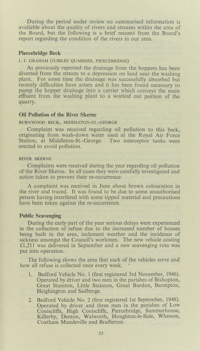 During the period under review no summarised information is available about the quality of rivers and streams within the area of the Board, but the following is a brief resume from the Board’s report regarding the condition of the rivers in our area. Piercebridge Beck J. J. GRAHAM (JUBILEE QUARRIES, PIERCEBRIDGE) As previously reported the drainage from the hoppers has been diverted from the stream to a depression on land near the washing plant. For some time the drainage was successfully absorbed but recently difficulties have arisen and it has been found necessary to pump the hopper drainage into a carrier which conveys the main effluent from the washing plant to a worked out portion of the quarry. Oil Pollution of the River Skerne BURNWOOD BECK, MIDDLETON-ST.-GEORGE Complaint was received regarding oil pollution to this beck, originating from wash-down water used at the Royal Air Force Station, at Middleton-St.-George. Two interceptor tanks were erected to avoid pollution. RIVER SKERNE Complaints were received during the year regarding oil pollution of the River Skerne. In all cases they were carefully investigated and action taken to prevent their re-occurrence. A complaint was received in June about brown colouration in the river and traced. It was found to be due to some unauthorised person having interfered with some tipped material and precautions have been taken against the re-occurrence. Public Scavenging During the early part of the year serious delays were experienced in the collection of refuse due to the increased number of houses being built in the area, inclement weather and the incidence of sickness amongst the Council’s workmen. The new vehicle costing £1,211 was delivered in September and a new scavenging rota was put into operation. The following shows the area that each of the vehicles serve and how all refuse is collected once every week. ' 1. Bedford Vehicle No. 1 (first registered 3rd November, 1946). Operated by driver and two men in the parishes of Bishopton, Great Stainton, Little Stainton, Great Burdon, Barmpton, Heighington and Sadberge. 2. Bedford Vehicle No. 2 (first registered 1st September, 1948). Operated by driver and three men in the parishes of Low Coniscliffe, High Coniscliffe, Piercebridge, Summerhouse, Killerby, Denton, Walworth, Houghton-le-Side, Whessoe, Coatham Mundeville and Brafferton.