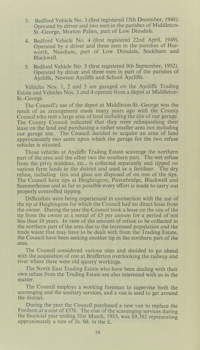 3. Bedford Vehicle No. 3 (first registered 15th December, 1948). Operated by driver and two men in the parishes of Middleton- St.-George, Morton Palms, part of Low Dinsdale. 4. Bedford Vehicle No. 4 (first registered 22nd April, 1949). Operated by a driver and three men in the parishes of Hur- worth, Neasham, part of Low Dinsdale, Sockburn and Blackwell. 5. Bedford Vehicle No. 5 (first registered 9th September, 1952). Operated by driver and three men in part of the parishes of Aycliffe, Newton Aycliffe and School Aycliffe. Vehicles Nos. 1, 2 and 5 are garaged on the Aycliffe Trading Estate and Vehicles Nos. 3 and 4 operate from a depot at Middleton- St.-George. The Council’s use of the depot at Middleton-St.-George was the result of an arrangement made many years ago with the County Council who rent a large area of land including the site of our garage. The County Council indicated that they were relinquishing their lease on the land and purchasing a rather smaller area not including our garage site. The Council decided to acquire an area of land approximately two acres upon which the garage for the two refuse vehicles is situated. 4 Those vehicles at Aycliffe Trading Estate scavenge the northern part of the area and the other two the southern part. The wet refuse from the privy middens, etc., is collected separately and tipped on various farm lands in the district and used as a fertiliser. The dry refuse, including tins and glass are disposed of on one of the tips. The Council have tips at Heighington, Piercebridge, Blackwell and Summerhouse and as far as possible every effort is made to carry out properly controlled tipping. Difficulties were being experienced in connection with the use of the tip at Heighington for which the Council had no direct lease from the owner. During the year the Council took a lease on the site of the tip from the owner at a rental of £5 per annum for a period of not less than 10 years. In view of the amount of refuse to be collected in the northern part of the area due to the increased population and the trade waste that may have to be dealt with from the Trading Estate, the Council have been seeking another tip in the northern part of the area. The Council considered various sites and decided to go ahead with the acquisition of one at Brafferton overlooking the railway and river where there were old quarry workings. The North East Trading Estate who have been dealing with their own refuse from the Trading Estate are also interested with us in the matter. The Council employs a working foreman to supervise both the scavenging and the sanitary services, and a van is used to get around the district. During the year the Council purchased a new van to replace the Fordson at a cost of £576. The cost of the scavenging services during the financial year ending 31st March, 1953, was £9,382 representing approximately a rate of 2s. Od. in the £.