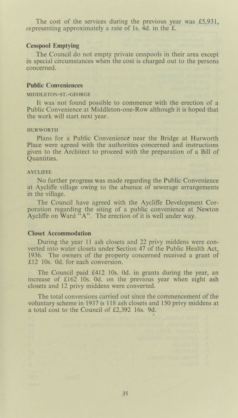 The cost of the services during the previous year was £5,931, representing approximately a rate of Is. 4d. in the £. Cesspool Emptying The Council do not empty private cesspools in their area except in special circumstances when the cost is charged out to the persons concerned. Public Conveniences MIDDLETON-ST.-GEORGE It was not found possible to commence with the erection of a Public Convenience at Middleton-one-Row although it is hoped that the work will start next year. HURWORTH Plans for a Public Convenience near the Bridge at Hurworth Place were agreed with the authorities concerned and instructions given to the Architect to proceed with the preparation of a Bill of Quantities. AYCLIFFE No further progress was made regarding the Public Convenience at Aycliffe village owing to the absence of sewerage arrangements in the village. The Council have agreed with the Aycliffe Development Cor- poration regarding the siting of a public convenience at Newton Aycliffe on Ward “A”. The erection of it is well under way. Closet Accommodation During the year 11 ash closets and 22 privy middens were con- verted into water closets under Section 47 of the Public Health Act, 1936. The owners of the property concerned received a grant of £12 10s. Od. for each conversion. The Council paid £412 10s. Od. in grants during the year, an increase of £162 10s. Od. on the previous year when eight ash closets and 12 privy middens were converted. The total conversions carried out since the commencement of the voluntary scheme in 1937 is 118 ash closets and 150 privy middens at a total cost to the Council of £2,392 16s. 9d.