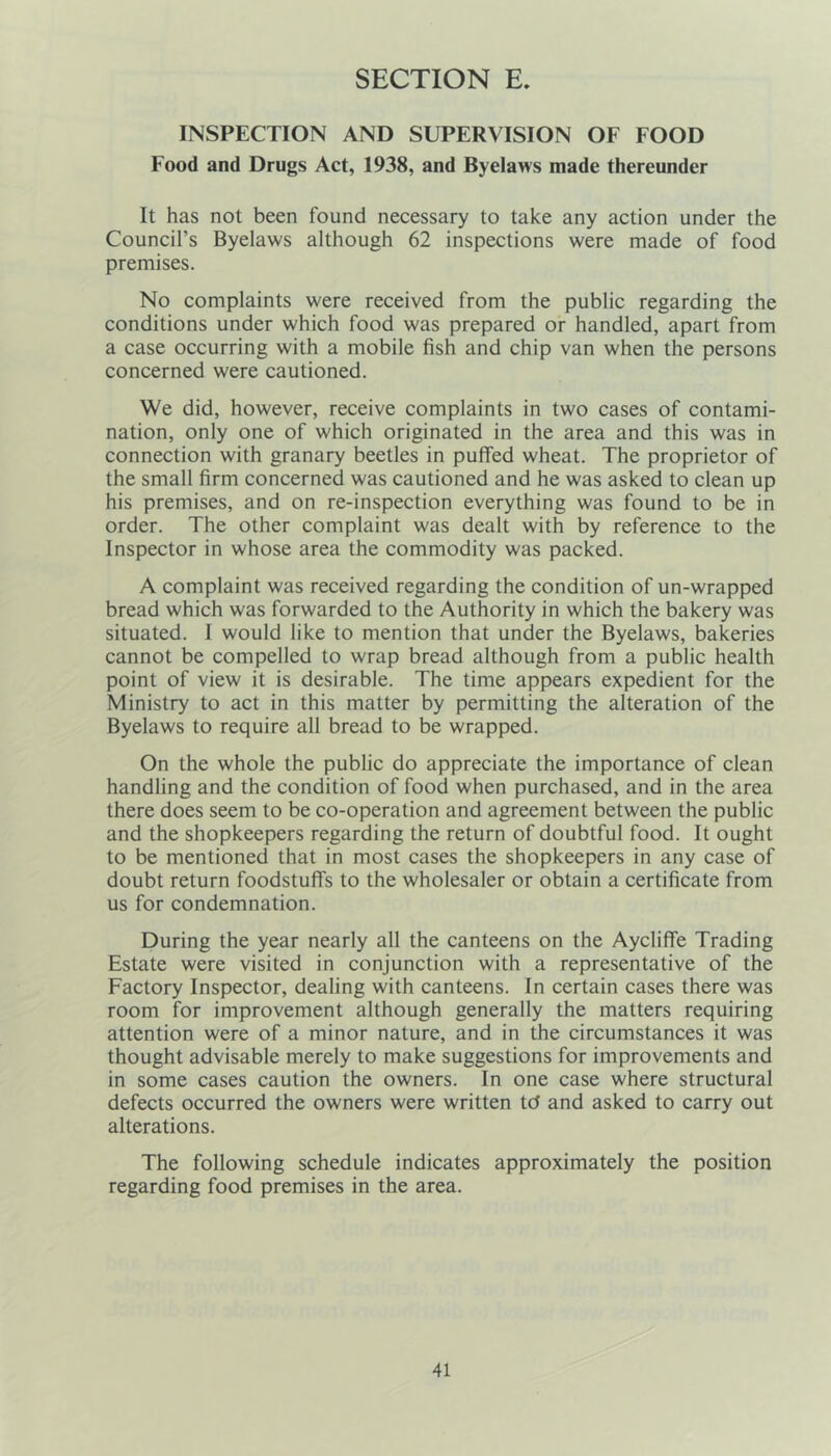 INSPECTION AND SUPERVISION OF FOOD Food and Drugs Act, 1938, and Byelaws made thereunder It has not been found necessary to take any action under the Council’s Byelaws although 62 inspections were made of food premises. No complaints were received from the public regarding the conditions under which food was prepared or handled, apart from a case occurring with a mobile fish and chip van when the persons concerned were cautioned. We did, however, receive complaints in two cases of contami- nation, only one of which originated in the area and this was in connection with granary beetles in puffed wheat. The proprietor of the small firm concerned was cautioned and he was asked to clean up his premises, and on re-inspection everything was found to be in order. The other complaint was dealt with by reference to the Inspector in whose area the commodity was packed. A complaint was received regarding the condition of un-wrapped bread which was forwarded to the Authority in which the bakery was situated. I would like to mention that under the Byelaws, bakeries cannot be compelled to wrap bread although from a public health point of view it is desirable. The time appears expedient for the Ministry to act in this matter by permitting the alteration of the Byelaws to require all bread to be wrapped. On the whole the public do appreciate the importance of clean handling and the condition of food when purchased, and in the area there does seem to be co-operation and agreement between the public and the shopkeepers regarding the return of doubtful food. It ought to be mentioned that in most cases the shopkeepers in any case of doubt return foodstuffs to the wholesaler or obtain a certificate from us for condemnation. During the year nearly all the canteens on the Aycliffe Trading Estate were visited in conjunction with a representative of the Factory Inspector, dealing with canteens. In certain cases there was room for improvement although generally the matters requiring attention were of a minor nature, and in the circumstances it was thought advisable merely to make suggestions for improvements and in some cases caution the owners. In one case where structural defects occurred the owners were written td and asked to carry out alterations. The following schedule indicates approximately the position regarding food premises in the area.