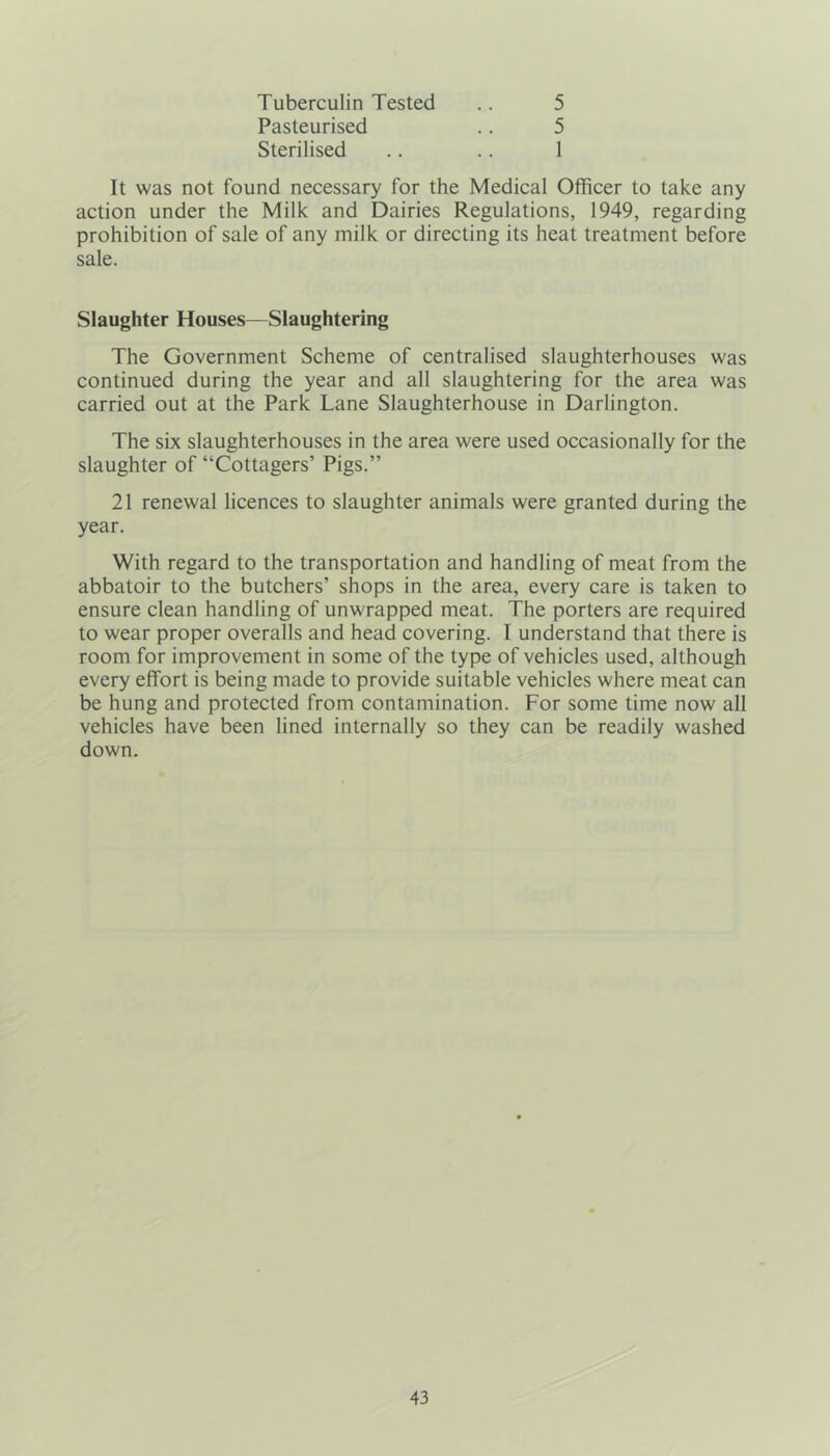 Tuberculin Tested .. 5 Pasteurised .. 5 Sterilised .. .. 1 It was not found necessary for the Medical Officer to take any action under the Milk and Dairies Regulations, 1949, regarding prohibition of sale of any milk or directing its heat treatment before sale. Slaughter Houses—Slaughtering The Government Scheme of centralised slaughterhouses was continued during the year and all slaughtering for the area was carried out at the Park Lane Slaughterhouse in Darlington. The six slaughterhouses in the area were used occasionally for the slaughter of “Cottagers’ Pigs.” 21 renewal licences to slaughter animals were granted during the year. With regard to the transportation and handling of meat from the abbatoir to the butchers’ shops in the area, every care is taken to ensure clean handling of unwrapped meat. The porters are required to wear proper overalls and head covering. I understand that there is room for improvement in some of the type of vehicles used, although every effort is being made to provide suitable vehicles where meat can be hung and protected from contamination. For some time now all vehicles have been lined internally so they can be readily washed down.