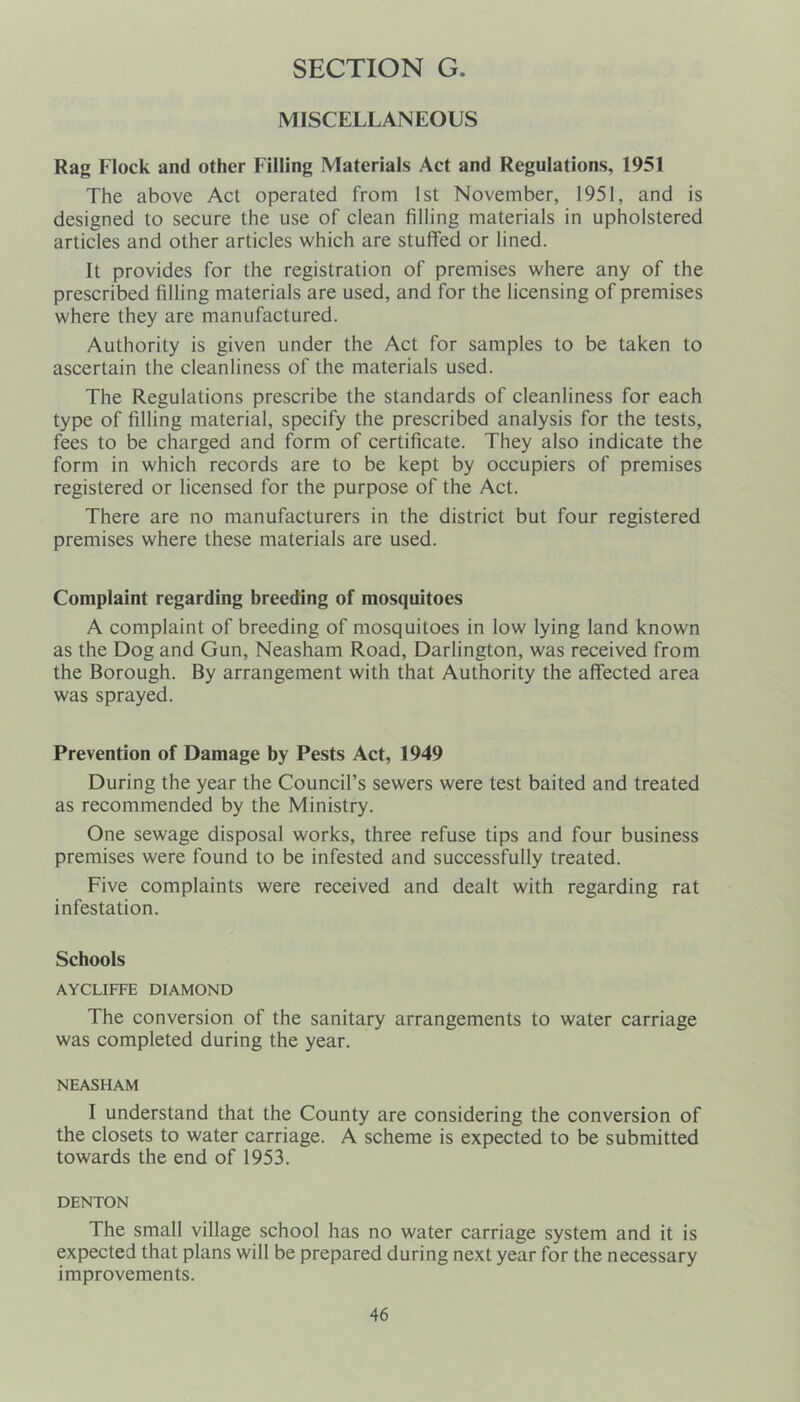 MISCELLANEOUS Rag Flock and other Filling Materials Act and Regulations, 1951 The above Act operated from 1st November, 1951, and is designed to secure the use of clean filling materials in upholstered articles and other articles which are stuffed or lined. It provides for the registration of premises where any of the prescribed filling materials are used, and for the licensing of premises where they are manufactured. Authority is given under the Act for samples to be taken to ascertain the cleanliness of the materials used. The Regulations prescribe the standards of cleanliness for each type of filling material, specify the prescribed analysis for the tests, fees to be charged and form of certificate. They also indicate the form in which records are to be kept by occupiers of premises registered or licensed for the purpose of the Act. There are no manufacturers in the district but four registered premises where these materials are used. Complaint regarding breeding of mosquitoes A complaint of breeding of mosquitoes in low lying land known as the Dog and Gun, Neasham Road, Darlington, was received from the Borough. By arrangement with that Authority the affected area was sprayed. Prevention of Damage by Pests Act, 1949 During the year the Council’s sewers were test baited and treated as recommended by the Ministry. One sewage disposal works, three refuse tips and four business premises were found to be infested and successfully treated. Five complaints were received and dealt with regarding rat infestation. Schools AYCLIFFE DIAMOND The conversion of the sanitary arrangements to water carriage was completed during the year. NEASHAM I understand that the County are considering the conversion of the closets to water carriage. A scheme is expected to be submitted towards the end of 1953. DENTON The small village school has no water carriage system and it is expected that plans will be prepared during next year for the necessary improvements.