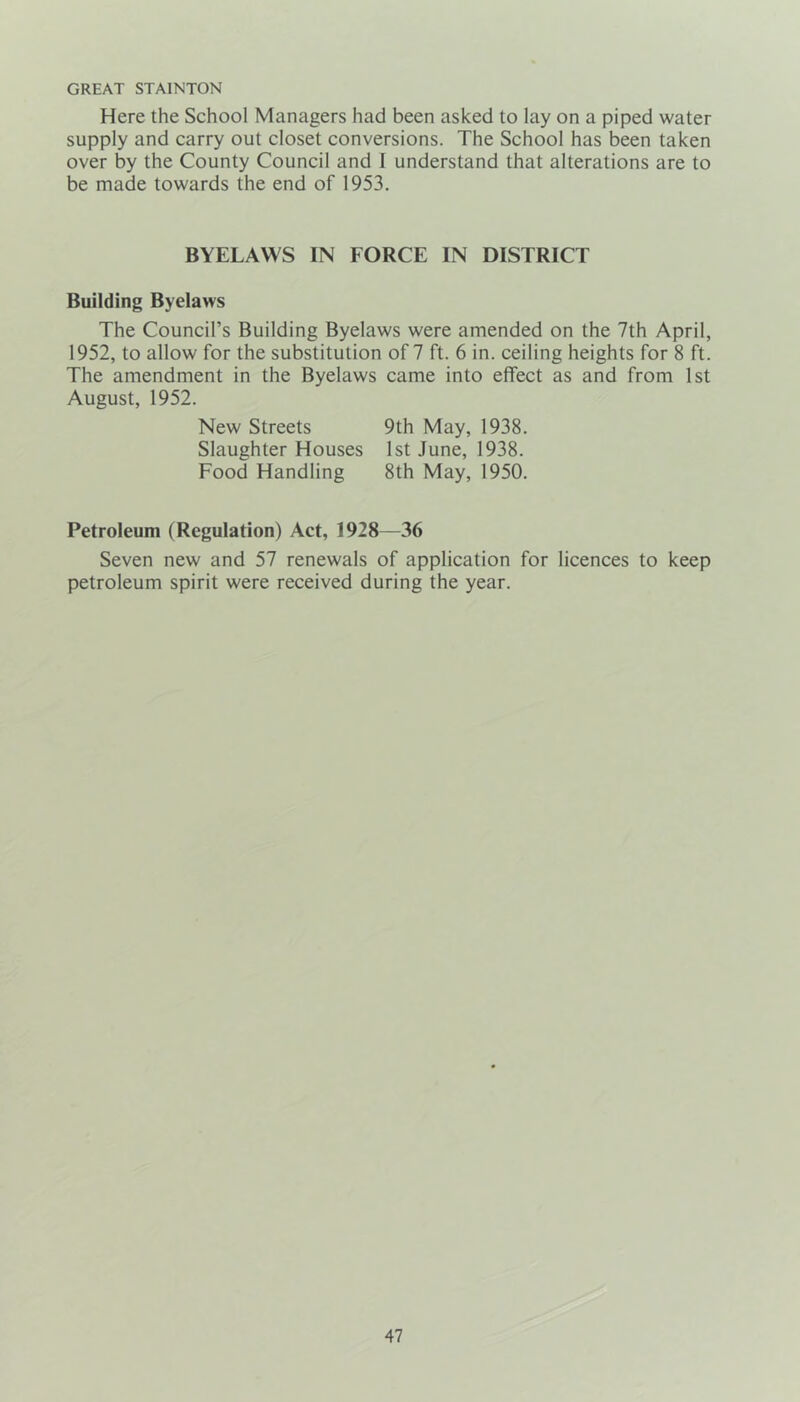 GREAT STA1NT0N Here the School Managers had been asked to lay on a piped water supply and carry out closet conversions. The School has been taken over by the County Council and I understand that alterations are to be made towards the end of 1953. BYELAWS IN FORCE IN DISTRICT Building Byelaws The Council’s Building Byelaws were amended on the 7th April, 1952, to allow for the substitution of 7 ft. 6 in. ceiling heights for 8 ft. The amendment in the Byelaws came into effect as and from 1st August, 1952. New Streets 9th May, 1938. Slaughter Houses 1st June, 1938. Food Handling 8th May, 1950. Petroleum (Regulation) Act, 1928—36 Seven new and 57 renewals of application for licences to keep petroleum spirit were received during the year.