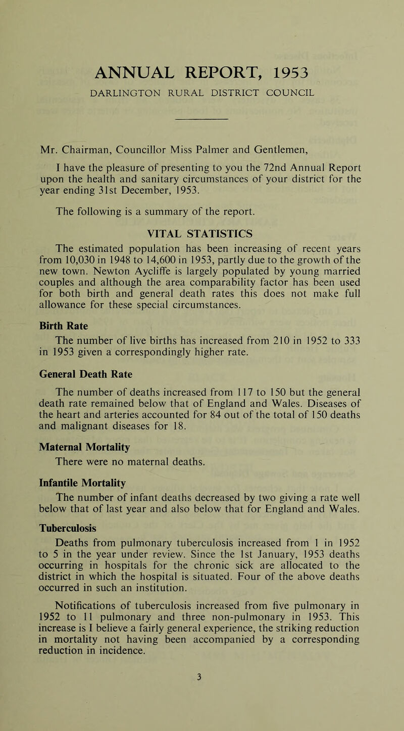 ANNUAL REPORT, 1953 DARLINGTON RURAL DISTRICT COUNCIL Mr. Chairman, Councillor Miss Palmer and Gentlemen, I have the pleasure of presenting to you the 72nd Annual Report upon the health and sanitary circumstances of your district for the year ending 31st December, 1953. The following is a summary of the report. VITAL STATISTICS The estimated population has been increasing of recent years from 10,030 in 1948 to 14,600 in 1953, partly due to the growth of the new town. Newton Aycliffe is largely populated by young married couples and although the area comparability factor has been used for both birth and general death rates this does not make full allowance for these special circumstances. Birth Rate The number of live births has increased from 210 in 1952 to 333 in 1953 given a correspondingly higher rate. General Death Rate The number of deaths increased from 117 to 150 but the general death rate remained below that of England and Wales. Diseases of the heart and arteries accounted for 84 out of the total of 150 deaths and malignant diseases for 18. Maternal Mortality There were no maternal deaths. Infantile Mortality The number of infant deaths decreased by two giving a rate well below that of last year and also below that for England and Wales. Tuberculosis Deaths from pulmonary tuberculosis increased from 1 in 1952 to 5 in the year under review. Since the 1st January, 1953 deaths occurring in hospitals for the chronic sick are allocated to the district in which the hospital is situated. Four of the above deaths occurred in such an institution. Notifications of tuberculosis increased from five pulmonary in 1952 to 11 pulmonary and three non-pulmonary in 1953. This increase is I believe a fairly general experience, the striking reduction in mortality not having been accompanied by a corresponding reduction in incidence.