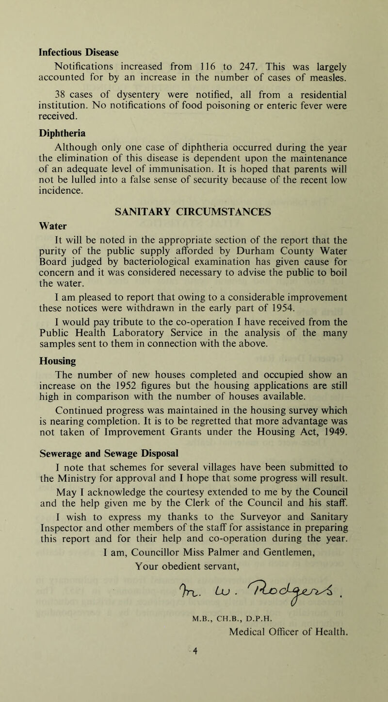 Infectious Disease Notifications increased from 116 to 247. This was largely accounted for by an increase in the number of cases of measles. 38 cases of dysentery were notified, all from a residential institution. No notifications of food poisoning or enteric fever were received. Diphtheria Although only one case of diphtheria occurred during the year the elimination of this disease is dependent upon the maintenance of an adequate level of immunisation. It is hoped that parents will not be lulled into a false sense of security because of the recent low incidence. SANITARY CIRCUMSTANCES Water It will be noted in the appropriate section of the report that the purity of the public supply afforded by Durham County Water Board judged by bacteriological examination has given cause for concern and it was considered necessary to advise the public to boil the water. I am pleased to report that owing to a considerable improvement these notices were withdrawn in the early part of 1954. I would pay tribute to the co-operation I have received from the Public Health Laboratory Service in the analysis of the many samples sent to them in connection with the above. Housing The number of new houses completed and occupied show an increase on the 1952 figures but the housing applications are still high in comparison with the number of houses available. Continued progress was maintained in the housing survey which is nearing completion. It is to be regretted that more advantage was not taken of Improvement Grants under the Housing Act, 1949. Sewerage and Sewage Disposal 1 note that schemes for several villages have been submitted to the Ministry for approval and I hope that some progress will result. May I acknowledge the courtesy extended to me by the Council and the help given me by the Clerk of the Council and his staff. I wish to express my thanks to the Surveyor and Sanitary Inspector and other members of the staff for assistance in preparing this report and for their help and co-operation during the year. I am. Councillor Miss Palmer and Gentlemen, Your obedient servant, M.B., CH.B., D.P.H. Medical Officer of Health.