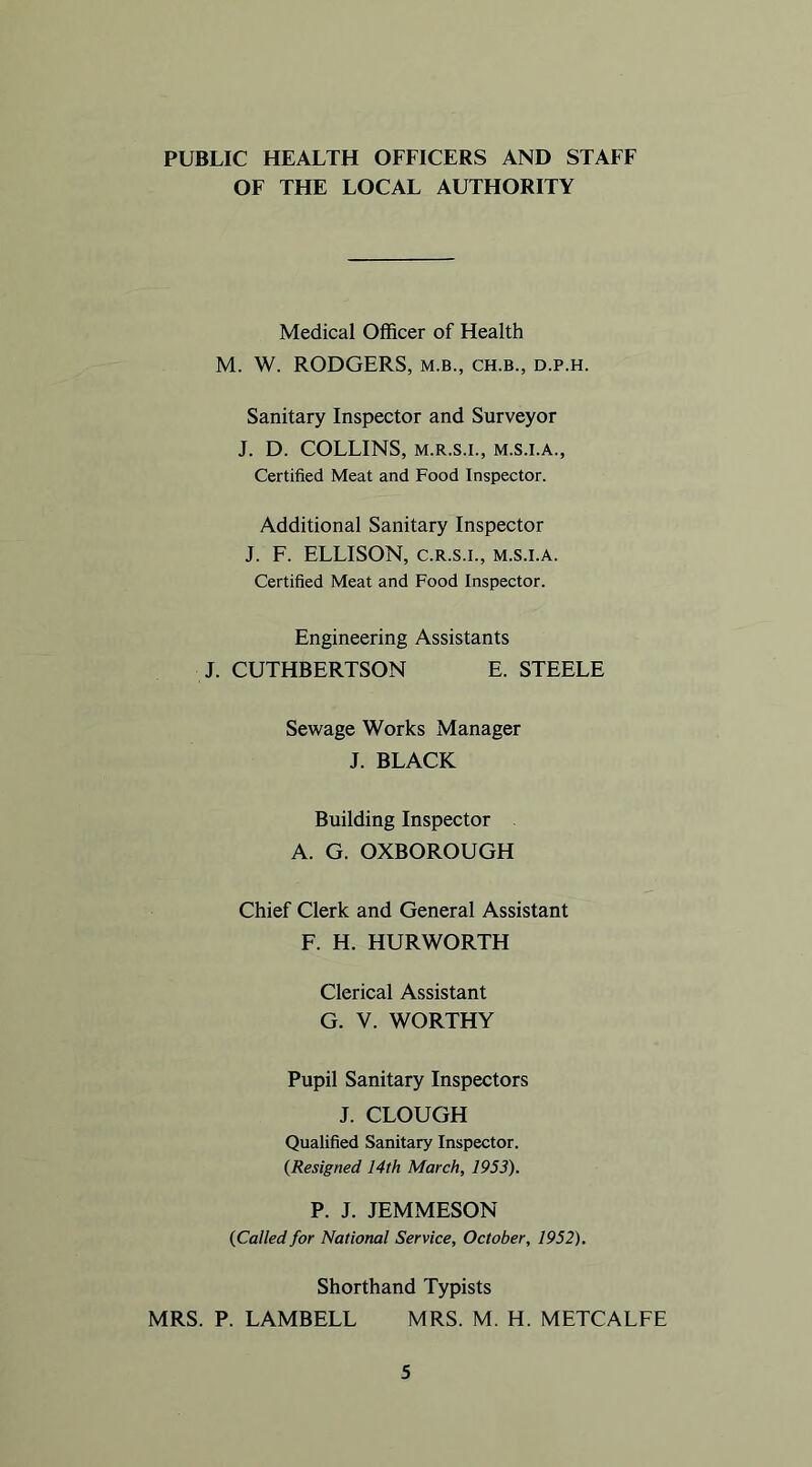 PUBLIC HEALTH OFFICERS AND STAFF OF THE LOCAL AUTHORITY Medical Officer of Health M. W. RODGERS, m.b., ch.b., d.p.h. Sanitary Inspector and Surveyor J. D. COLLINS, M.R.S.I., M.S.I.A., Certified Meat and Food Inspector. Additional Sanitary Inspector J. F. ELLISON, C.R.S.I., m.s.i.a. Certified Meat and Food Inspector. Engineering Assistants J. CUTHBERTSON E. STEELE Sewage Works Manager J. BLACK Building Inspector A. G. OXBOROUGH Chief Clerk and General Assistant F. H. HURWORTH Clerical Assistant G. V. WORTHY Pupil Sanitary Inspectors J. CLOUGH Qualified Sanitary Inspector. {Resigned 14th March, 1953). P. J. JEMMESON (Called for National Service, October, 1952). Shorthand Typists MRS. P. LAMBELL MRS. M. H. METCALFE