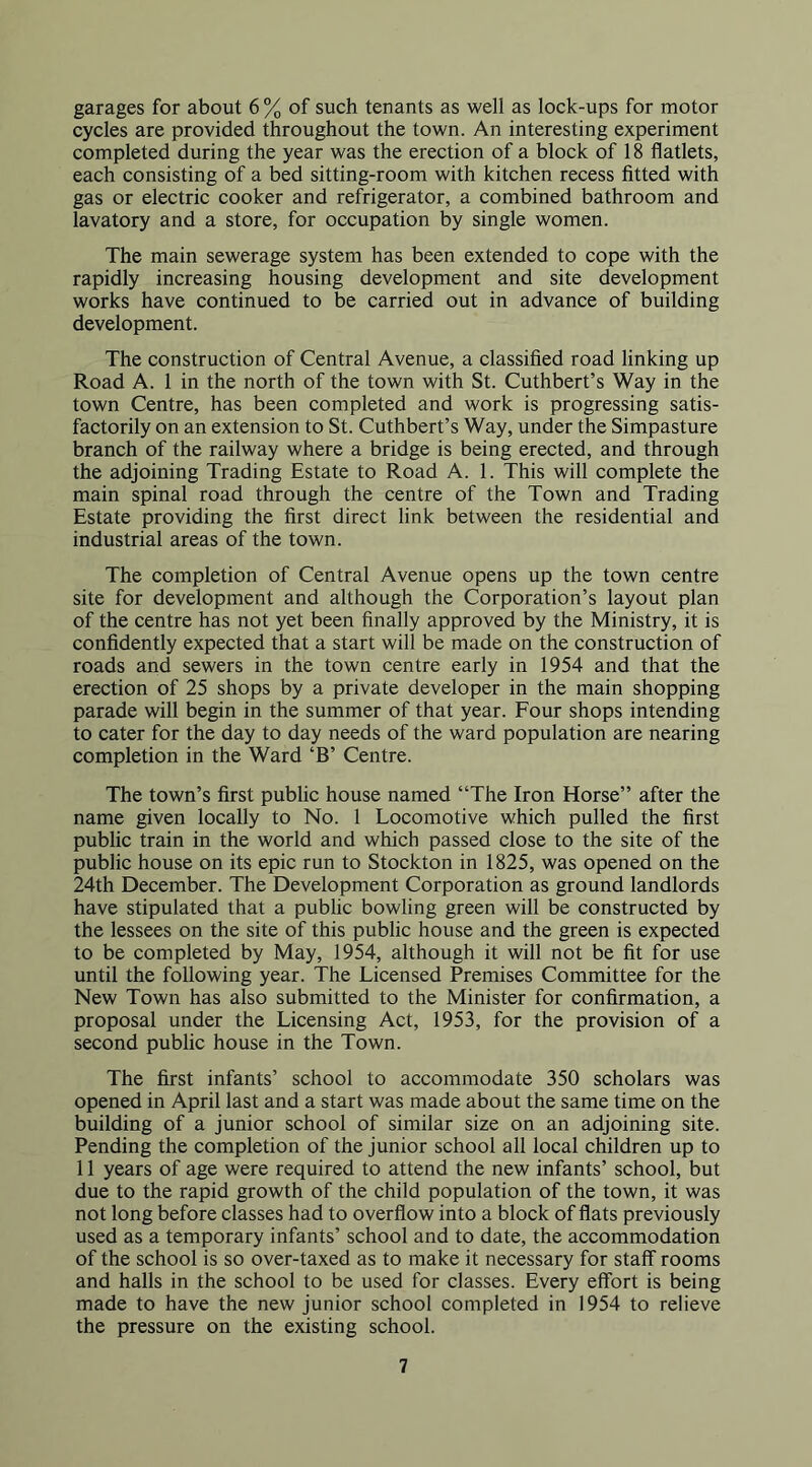 garages for about 6 % of such tenants as well as lock-ups for motor cycles are provided throughout the town. An interesting experiment completed during the year was the erection of a block of 18 flatlets, each consisting of a bed sitting-room with kitchen recess fitted with gas or electric cooker and refrigerator, a combined bathroom and lavatory and a store, for occupation by single women. The main sewerage system has been extended to cope with the rapidly increasing housing development and site development works have continued to be carried out in advance of building development. The construction of Central Avenue, a classified road linking up Road A. 1 in the north of the town with St. Cuthbert’s Way in the town Centre, has been completed and work is progressing satis- factorily on an extension to St. Cuthbert’s Way, under the Simpasture branch of the railway where a bridge is being erected, and through the adjoining Trading Estate to Road A. 1. This will complete the main spinal road through the centre of the Town and Trading Estate providing the first direct link between the residential and industrial areas of the town. The completion of Central Avenue opens up the town centre site for development and although the Corporation’s layout plan of the centre has not yet been finally approved by the Ministry, it is confidently expected that a start will be made on the construction of roads and sewers in the town centre early in 1954 and that the erection of 25 shops by a private developer in the main shopping parade will begin in the summer of that year. Four shops intending to cater for the day to day needs of the ward population are nearing completion in the Ward ‘B’ Centre. The town’s first public house named “The Iron Horse” after the name given locally to No. 1 Locomotive which pulled the first public train in the world and which passed close to the site of the public house on its epic run to Stockton in 1825, was opened on the 24th December. The Development Corporation as ground landlords have stipulated that a pubhc bowling green will be constructed by the lessees on the site of this public house and the green is expected to be completed by May, 1954, although it will not be fit for use until the following year. The Licensed Premises Committee for the New Town has also submitted to the Minister for confirmation, a proposal under the Licensing Act, 1953, for the provision of a second public house in the Town. The first infants’ school to accommodate 350 scholars was opened in April last and a start was made about the same time on the building of a junior school of similar size on an adjoining site. Pending the completion of the junior school all local children up to 11 years of age were required to attend the new infants’ school, but due to the rapid growth of the child population of the town, it was not long before classes had to overflow into a block of flats previously used as a temporary infants’ school and to date, the accommodation of the school is so over-taxed as to make it necessary for staff rooms and halls in the school to be used for classes. Every effort is being made to have the new junior school completed in 1954 to relieve the pressure on the existing school.