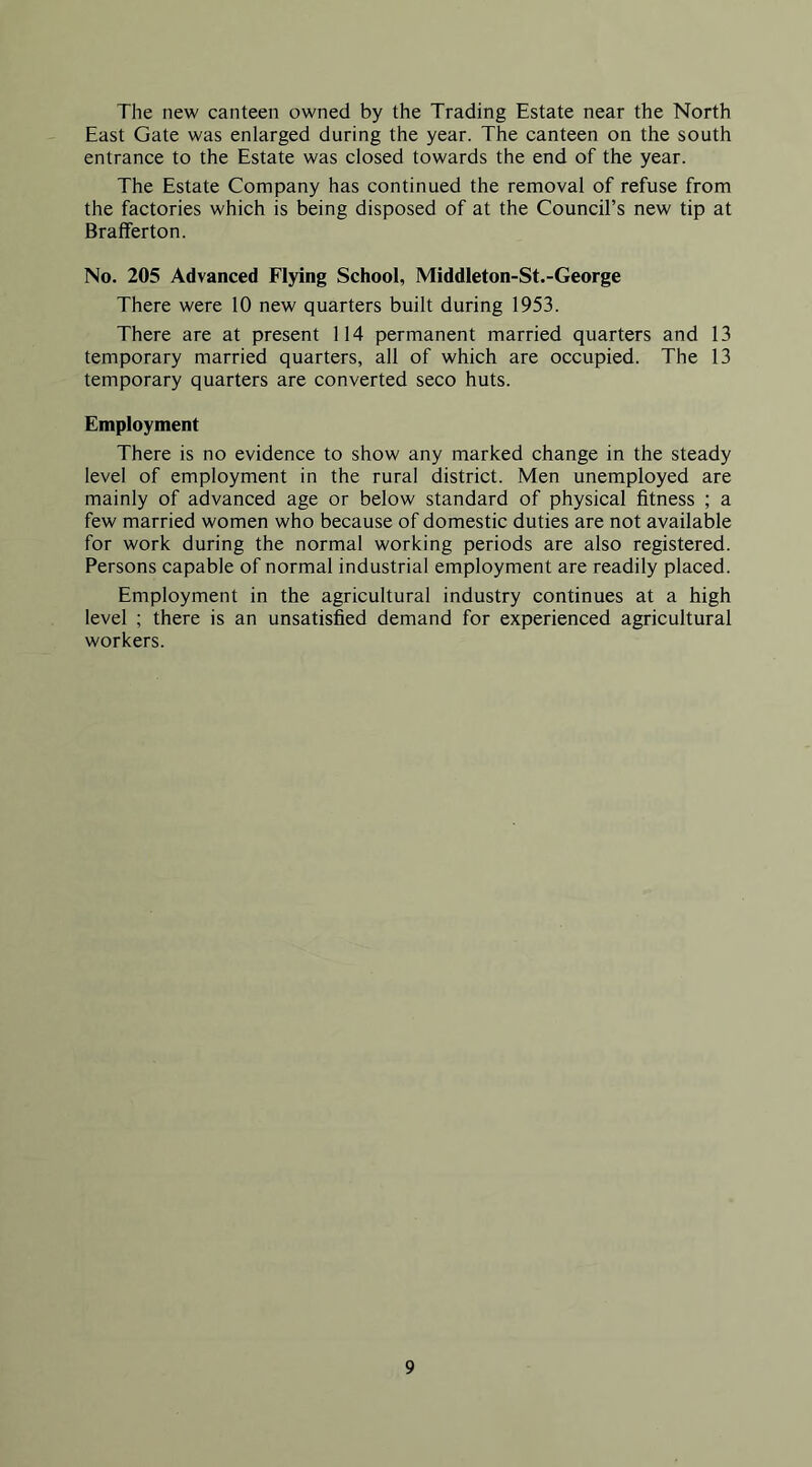 The new canteen owned by the Trading Estate near the North East Gate was enlarged during the year. The canteen on the south entrance to the Estate was closed towards the end of the year. The Estate Company has continued the removal of refuse from the factories which is being disposed of at the Council’s new tip at Brafferton. No. 205 Advanced Flying School, Middleton-St.-George There were 10 new quarters built during 1953. There are at present 114 permanent married quarters and 13 temporary married quarters, all of which are occupied. The 13 temporary quarters are converted seco huts. Employment There is no evidence to show any marked change in the steady level of employment in the rural district. Men unemployed are mainly of advanced age or below standard of physical fitness ; a few married women who because of domestic duties are not available for work during the normal working periods are also registered. Persons capable of normal industrial employment are readily placed. Employment in the agricultural industry continues at a high level ; there is an unsatisfied demand for experienced agricultural workers.
