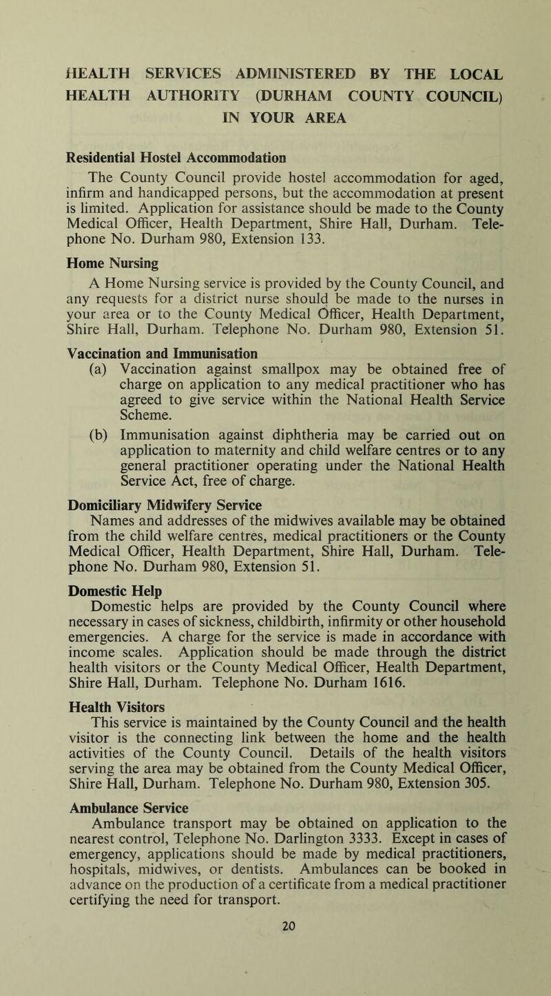 HEALTH SERVICES ADMINISTERED BY THE LOCAL HEALTH AUTHORITY (DURHAM COUNTY COUNCIL) IN YOUR AREA Residential Hostel Accommodation The County Council provide hostel accommodation for aged, infirm and handicapped persons, but the accommodation at present is limited. Application for assistance should be made to the County Medical Officer, Health Department, Shire Hall, Durham. Tele- phone No. Durham 980, Extension 133. Home Nursing A Home Nursing service is provided by the County Council, and any requests for a district nurse should be made to the nurses in your area or to the County Medical Officer, Health Department, Shire Hall, Durham. Telephone No. Durham 980, Extension 51. Vaccination and Immunisation (a) Vaccination against smallpox may be obtained free of charge on application to any medical practitioner who has agreed to give service within the National Health Service Scheme. (b) Immunisation against diphtheria may be carried out on application to maternity and child welfare centres or to any general practitioner operating under the National Health Service Act, free of charge. Domiciliary Midwifery Service Names and addresses of the midwives available may be obtained from the child welfare centres, medical practitioners or the County Medical Officer, Health Department, Shire Hall, Durham. Tele- phone No. Durham 980, Extension 51. Domestic Help Domestic helps are provided by the County Council where necessary in cases of sickness, childbirth, infirmity or other household emergencies. A charge for the service is made in accordance with income scales. Application should be made through the district health visitors or the County Medical Officer, Health Department, Shire Hall, Durham. Telephone No. Durham 1616. Health Visitors This service is maintained by the County Council and the health visitor is the connecting link between the home and the health activities of the County Council. Details of the health visitors serving the area may be obtained from the County Medical Officer, Shire Hall, Durham. Telephone No. Durham 980, Extension 305. Ambulance Service Ambulance transport may be obtained on application to the nearest control. Telephone No. Darlington 3333. Except in cases of emergency, applications should be made by medical practitioners, hospitals, midwives, or dentists. Ambulances can be booked in advance on the production of a certificate from a medical practitioner certifying the need for transport.