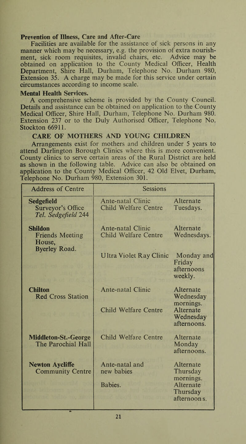Prevention of Illness, Care and After-Care Facilities are available for the assistance of sick persons in any manner which may be necessary, e.g. the provision of extra nourish- ment, sick room requisites, invalid chairs, etc. Advice may be obtained on application to the County Medical Officer, Health Department, Shire Hall, Durham, Telephone No. Durham 980, Extension 35. A charge may be made for this service under certain circumstances according to income scale. Mental Health Services. A comprehensive scheme is provided by the County Council. Details and assistance can be obtained on application to the County Medical Officer, Shire Hall, Durham, Telephone No. Durham 980. Extension 237 or to the Duly Authorised Officer, Telephone No. Stockton 66911. CARE OF MOTHERS AND YOUNG CHILDREN Arrangements exist for mothers and children under 5 years to attend Darlington Borough Clinics where this is more convenient. County clinics to serve certain areas of the Rural District are held as shown in the following table. Advice can also be obtained on application to the County Medical Officer, 42 Old Elvet, Durham, Telephone No. Durham 980, Extension 301. Address of Centre Sessions Sedgefield Ante-natal Clinic Alternate Surveyor’s Office Child Welfare Centre Tuesdays. Tel. Sedgefield 244 Shildon Ante-natal Clinic Alternate Friends Meeting Child Welfare Centre Wednesdays. House, Byerley Road. U Itra Violet Ray Clinic Monday and Friday afternoons weekly. Chilton Ante-natal Clinic Alternate Red Cross Station Wednesday mornings. Child Welfare Centre Alternate Wednesday afternoons. Middleton-St.-George Child Welfare Centre Alternate The Parochial Hall Monday afternoons. Newton Aycliffe Ante-natal and Alternate Community Centre new babies Thursday mornings. Babies. Alternate Thursday afternoons.