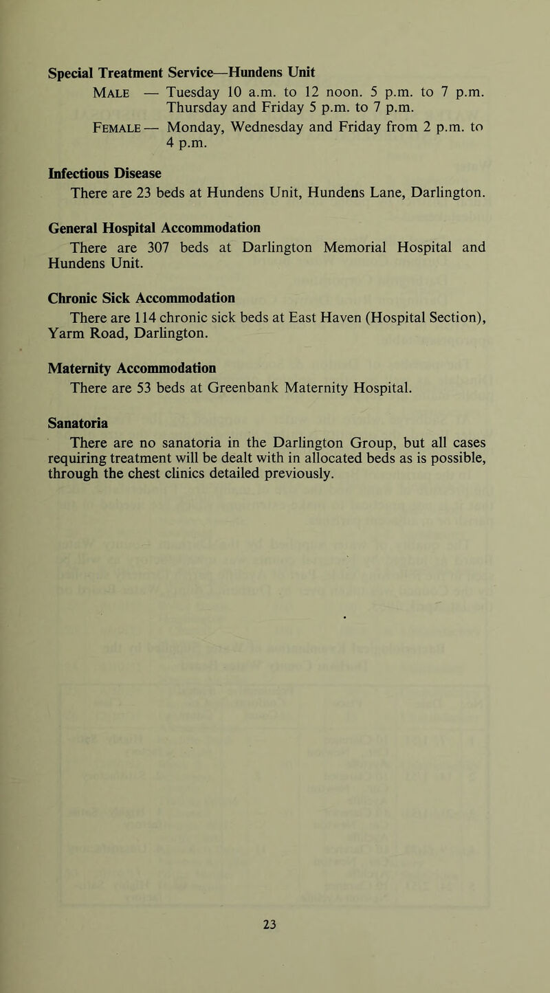 Special Treatment Service—Hundens Unit Male — Tuesday 10 a.m. to 12 noon. 5 p.m. to 7 p.m. Thursday and Friday 5 p.m. to 7 p.m. Female— Monday, Wednesday and Friday from 2 p.m. to 4 p.m. Infectious Disease There are 23 beds at Hundens Unit, Hundens Lane, Darlington. General Hospital Accommodation There are 307 beds at Darlington Memorial Hospital and Hundens Unit. Chronic Sick Accommodation There are 114 chronic sick beds at East Haven (Hospital Section), Yarm Road, Darlington. Maternity Acconunodation There are 53 beds at Greenbank Maternity Hospital. Sanatoria There are no sanatoria in the Darlington Group, but all cases requiring treatment will be dealt with in allocated beds as is possible, through the chest clinics detailed previously.