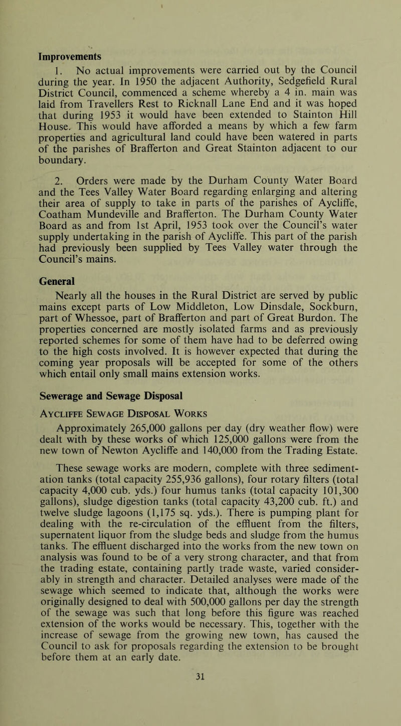Improvements 1. No actual improvements were carried out by the Council during the year. In 1950 the adjacent Authority, Sedgefield Rural District Council, commenced a scheme whereby a 4 in. main was laid from Travellers Rest to Ricknall Lane End and it was hoped that during 1953 it would have been extended to Stainton Hill House. This would have afforded a means by which a few farm properties and agricultural land could have been watered in parts of the parishes of Brafferton and Great Stainton adjacent to our boundary. 2. Orders were made by the Durham County Water Board and the Tees Valley Water Board regarding enlarging and altering their area of supply to take in parts of the parishes of Aycliffe, Coatham Mundeville and Brafferton. The Durham County Water Board as and from 1st April, 1953 took over the Council’s water supply undertaking in the parish of Aycliffe. This part of the parish had previously been supplied by Tees Valley water through the Council’s mains. General Nearly all the houses in the Rural District are served by public mains except parts of Low Middleton, Low Dinsdale, Sockburn, part of Whessoe, part of Brafferton and part of Great Burdon. The properties concerned are mostly isolated farms and as previously reported schemes for some of them have had to be deferred owing to the high costs involved. It is however expected that during the coming year proposals will be accepted for some of the others which entail only small mains extension works. Sewerage and Sewage Disposal Aycliffe Sewage Disposal Works Approximately 265,000 gallons per day (dry weather flow) were dealt with by these works of which 125,000 gallons were from the new town of Newton Aycliffe and 140,000 from the Trading Estate. These sewage works are modern, complete with three sediment- ation tanks (total capacity 255,936 gallons), four rotary filters (total capacity 4,000 cub. yds.) four humus tanks (total capacity 101,300 gallons), sludge digestion tanks (total capacity 43,200 cub. ft.) and twelve sludge lagoons (1,175 sq. yds.). There is pumping plant for dealing with the re-circulation of the effluent from the filters, supernatent liquor from the sludge beds and sludge from the humus tanks. The effluent discharged into the works from the new town on analysis was found to be of a very strong character, and that from the trading estate, containing partly trade waste, varied consider- ably in strength and character. Detailed analyses were made of the sewage which seemed to indicate that, although the works were originally designed to deal with 500,000 gallons per day the strength of the sewage was such that long before this figure was reached extension of the works would be necessary. This, together with the increase of sewage from the growing new town, has caused the Council to ask for proposals regarding the extension to be brought before them at an early date.