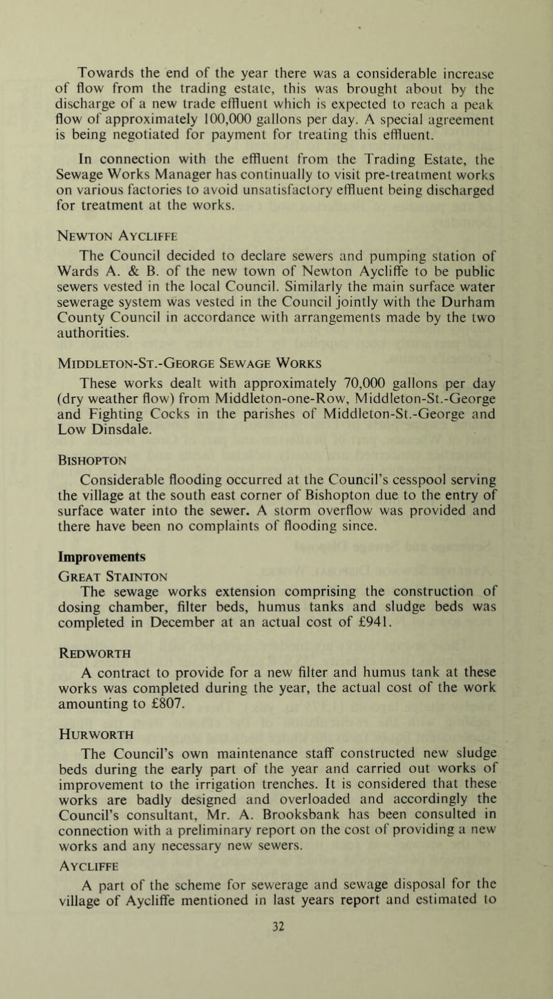Towards the end of the year there was a considerable increase of flow from the trading estate, this was brought about by the discharge of a new trade effluent which is expected to reach a peak flow of approximately 100,000 gallons per day. A special agreement is being negotiated for payment for treating this effluent. In connection with the effluent from the Trading Estate, the Sewage Works Manager has continually to visit pre-treatment works on various factories to avoid unsatisfactory effluent being discharged for treatment at the works. Newton Aycliffe The Council decided to declare sewers and pumping station of Wards A. & B. of the new town of Newton Aycliffe to be public sewers vested in the local Council. Similarly the main surface water sewerage system was vested in the Council jointly with the Durham County Council in accordance with arrangements made by the two authorities. Middleton-St.-George Sewage Works These works dealt with approximately 70,000 gallons per day (dry weather flow) from Middleton-one-Row, Middleton-St.-George and Fighting Cocks in the parishes of Middleton-St.-George and Low Dinsdale. Bishopton Considerable flooding occurred at the Council’s cesspool serving the village at the south east corner of Bishopton due to the entry of surface water into the sewer. A storm overflow was provided and there have been no complaints of flooding since. Improvements Great Stainton The sewage works extension comprising the construction of dosing chamber, filter beds, humus tanks and sludge beds was completed in December at an actual cost of £941. Redworth A contract to provide for a new filter and humus tank at these works was completed during the year, the actual cost of the work amounting to £807. Hurworth The Council’s own maintenance staff constructed new sludge beds during the early part of the year and carried out works of improvement to the irrigation trenches. It is considered that these works are badly designed and overloaded and accordingly the Council’s consultant, Mr. A. Brooksbank has been consulted in connection with a preliminary report on the cost of providing a new works and any necessary new sewers. Aycliffe A part of the scheme for sewerage and sewage disposal for the village of Aycliffe mentioned in last years report and estimated to
