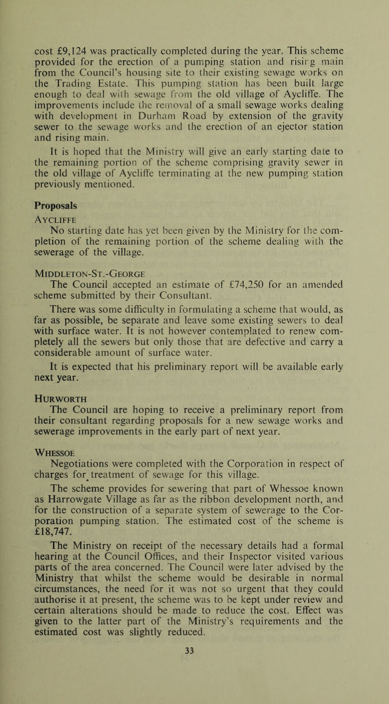 cost £9,124 was practically completed during the year. This scheme provided for the erection of a pumping station and risirg main from the Council’s housing site to their existing sewage works on the Trading Estate. This pumping station has been built large enough to deal with sewage from the old village of Aycliffe. The improvements include the removal of a small sewage works dealing with development in Durham Road by extension of the gravity sewer to the sewage works and the erection of an ejector station and rising main. It is hoped that the Ministry will give an early starting date to the remaining portion of the scheme comprising gravity sewer in the old village of Aycliffe terminating at the new pumping station previously mentioned. Proposals Aycliffe No starting date has yet been given by the Ministry for the com- pletion of the remaining portion of the scheme dealing with the sewerage of the village. Middleton-St.-George The Council accepted an estimate of £74,250 for an amended scheme submitted by their Consultant. There was some difficulty in formulating a scheme that would, as far as possible, be separate and leave some existing sewers to deal with surface water. It is not however contemplated to renew com- pletely all the sewers but only those that are defective and carry a considerable amount of surface water. It is expected that his preliminary report will be available early next year. Hurworth The Council are hoping to receive a preliminary report from their consultant regarding proposals for a new sewage works and sewerage improvements in the early part of next year. Whessoe Negotiations were completed with the Corporation in respect of charges for^ treatment of sewage for this village. The scheme provides for sewering that part of Whessoe known as Harrowgate Village as far as the ribbon development north, and for the construction of a separate system of sewerage to the Cor- poration pumping station. The estimated cost of the scheme is £18,747. The Ministry on receipt of the necessary details had a formal hearing at the Council Offices, and their Inspector visited various parts of the area concerned. The Council were later advised by the Ministry that whilst the scheme would be desirable in normal circumstances, the need for it was not so urgent that they could authorise it at present, the scheme was to be kept under review and certain alterations should be made to reduce the cost. Effect was given to the latter part of the Ministry’s requirements and the estimated cost was slightly reduced.