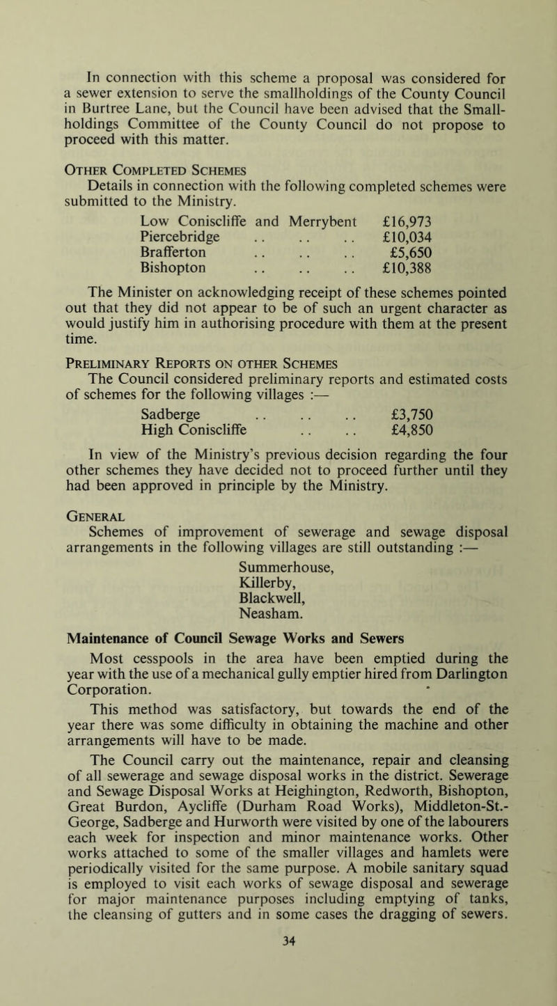 In connection with this scheme a proposal was considered for a sewer extension to serve the smallholdings of the County Council in Burtree Lane, but the Council have been advised that the Small- holdings Committee of the County Council do not propose to proceed with this matter. Other Completed Schemes Details in connection with the following completed schemes were submitted to the Ministry. Low Coniscliffe and Merrybent £16,973 Piercebridge .. £10,034 Brafferton .. .. .. £5,650 Bishopton £10,388 The Minister on acknowledging receipt of these schemes pointed out that they did not appear to be of such an urgent character as would justify him in authorising procedure with them at the present time. Preliminary Reports on other Schemes The Council considered preliminary reports and estimated costs of schemes for the following villages :— Sadberge £3,750 High Coniscliffe .. .. £4,850 In view of the Ministry’s previous decision regarding the four other schemes they have decided not to proceed further until they had been approved in principle by the Ministry. General Schemes of improvement of sewerage and sewage disposal arrangements in the following villages are still outstanding :— Summerhouse, Killerby, Blackwell, Neasham. Maintenance of Council Sewage Works and Sewers Most cesspools in the area have been emptied during the year with the use of a mechanical gully emptier hired from Darlington Corporation. This method was satisfactory, but towards the end of the year there was some difficulty in obtaining the machine and other arrangements will have to be made. The Council carry out the maintenance, repair and cleansing of all sewerage and sewage disposal works in the district. Sewerage and Sewage Disposal Works at Heighington, Redworth, Bishopton, Great Burdon, Aycliffe (Durham Road Works), Middleton-St.- George, Sadberge and Hurworth were visited by one of the labourers each week for inspection and minor maintenance works. Other works attached to some of the smaller villages and hamlets were periodically visited for the same purpose. A mobile sanitary squad is employed to visit each works of sewage disposal and sewerage for major maintenance purposes including emptying of tanks, the cleansing of gutters and in some cases the dragging of sewers.