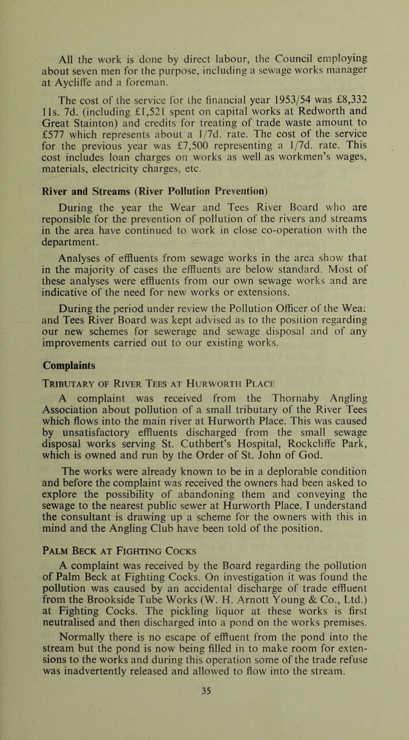 All the work is done by direct labour, the Council employing about seven men for the purpose, including a sewage works manager at Aycliffe and a foreman. The cost of the service for the financial year 1953/54 was £8,332 11s. 7d. (including £1,521 spent on capital works at Redworth and Great Stainton) and credits for treating of trade waste amount to £577 which represents about a l/7d. rate. The cost of the service for the previous year was £7,500 representing a l/7d. rate. This cost includes loan charges on works as well as workmen’s wages, materials, electricity charges, etc. River and Streams (River Pollution Prevention) During the year the Wear and Tees River Board who are reponsible for the prevention of pollution of the rivers and streams in the area have continued to work in close co-operation with the department. Analyses of effluents from sewage works in the area show that in the majority of cases the effluents are below standard. Most of these analyses were effluents from our own sewage works and are indicative of the need for new works or extensions. During the period under review the Pollution Officer of the Wea, and Tees River Board was kept advised as to the position regarding our new schemes for sewerage and sewage disposal and of any improvements carried out to our existing works. Complaints Tributary of River Tees at Hurworth Place A complaint was received from the Thornaby Angling Association about pollution of a small tributary of the River Tees which flows into the main river at Hurworth Place. This was caused by unsatisfactory effluents discharged from the small sewage disposal works serving St. Cuthbert’s Hospital, Rockcliffe Park, which is owned and run by the Order of St. John of God. The works were already known to be in a deplorable condition and before the complaint was received the owners had been asked to explore the possibility of abandoning them and conveying the sewage to the nearest public sewer at Hurworth Place. I understand the consultant is drawing up a scheme for the owners with this in mind and the Angling Club have been told of the position. Palm Beck at Fighting Cocks A complaint was received by the Board regarding the pollution of Palm Beck at Fighting Cocks. On investigation it was found the pollution was caused by an accidental discharge of trade effluent from the Brookside Tube Works (W. H. Arnott Young & Co., Ltd.) at Fighting Cocks. The pickling liquor at these works is first neutralised and then discharged into a pond on the works premises. Normally there is no escape of effluent from the pond into the stream but the pond is now being filled in to make room for exten- sions to the works and during this operation some of the trade refuse was inadvertently released and allowed to flow into the stream.