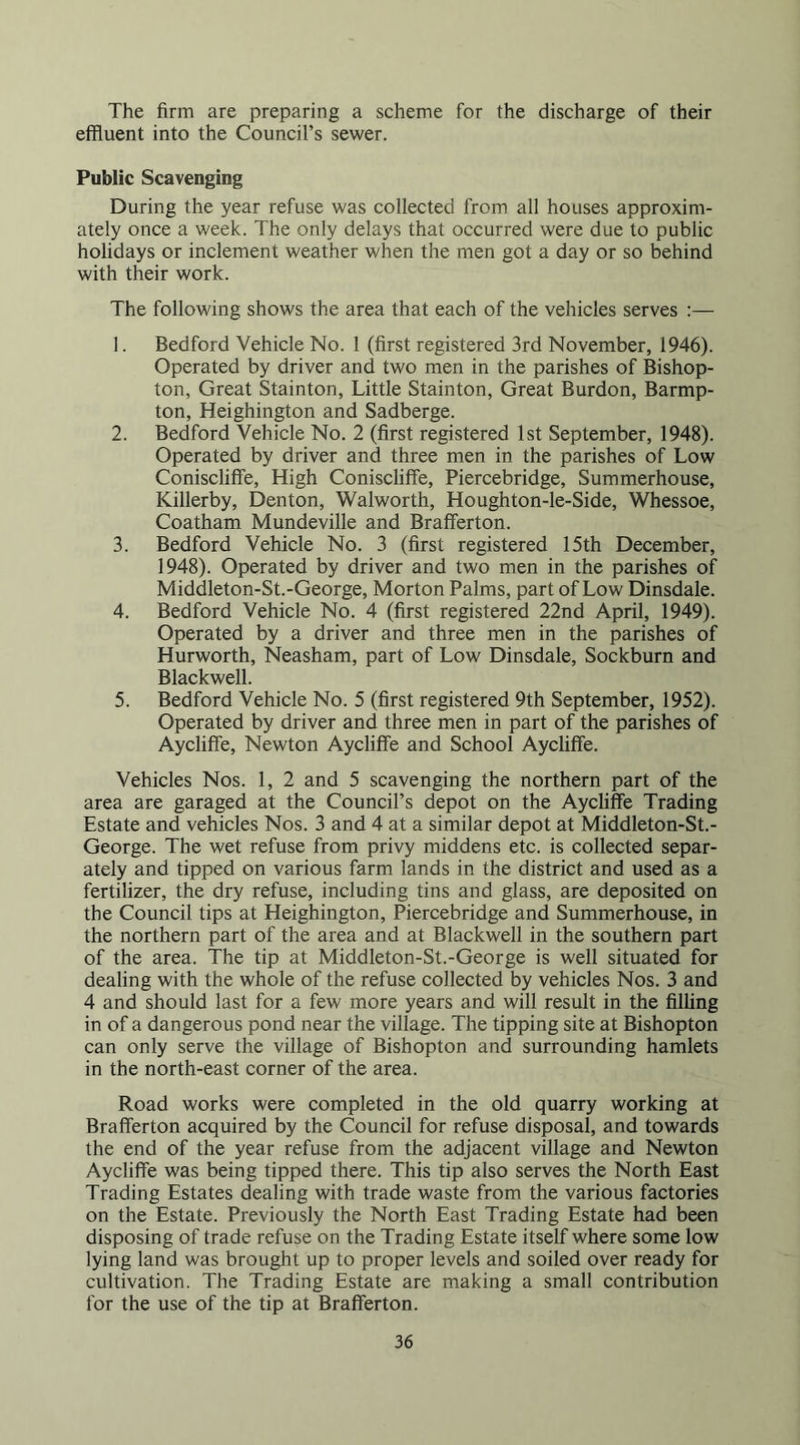 The firm are preparing a scheme for the discharge of their effluent into the Council’s sewer. Public Scavenging During the year refuse was collected from all houses approxim- ately once a week. The only delays that occurred were due to public holidays or inclement weather when the men got a day or so behind with their work. The following shows the area that each of the vehicles serves :— 1. Bedford Vehicle No. 1 (first registered 3rd November, 1946). Operated by driver and two men in the parishes of Bishop- ton, Great Stainton, Little Stainton, Great Burdon, Barmp- ton, Heighington and Sadberge. 2. Bedford Vehicle No. 2 (first registered 1st September, 1948). Operated by driver and three men in the parishes of Low Coniscliffe, High Coniscliffe, Piercebridge, Summerhouse, Killerby, Denton, Walworth, Houghton-le-Side, Whessoe, Coatham Mundeville and Brafferton. 3. Bedford Vehicle No. 3 (first registered 15th December, 1948). Operated by driver and two men in the parishes of Middleton-St.-George, Morton Palms, part of Low Dinsdale. 4. Bedford Vehicle No. 4 (first registered 22nd April, 1949). Operated by a driver and three men in the parishes of Hurworth, Neasham, part of Low Dinsdale, Sockburn and Blackwell. 5. Bedford Vehicle No. 5 (first registered 9th September, 1952). Operated by driver and three men in part of the parishes of Aycliffe, Newton AycliflTe and School Aycliffe. Vehicles Nos. 1, 2 and 5 scavenging the northern part of the area are garaged at the Council’s depot on the Aycliffe Trading Estate and vehicles Nos. 3 and 4 at a similar depot at Middleton-St.- George. The wet refuse from privy middens etc. is collected separ- ately and tipped on various farm lands in the district and used as a fertilizer, the dry refuse, including tins and glass, are deposited on the Council tips at Heighington, Piercebridge and Summerhouse, in the northern part of the area and at Blackwell in the southern part of the area. The tip at Middleton-St.-George is well situated for dealing with the whole of the refuse collected by vehicles Nos. 3 and 4 and should last for a few more years and will result in the filling in of a dangerous pond near the village. The tipping site at Bishopton can only serve the village of Bishopton and surrounding hamlets in the north-east corner of the area. Road works were completed in the old quarry working at Brafferton acquired by the Council for refuse disposal, and towards the end of the year refuse from the adjacent village and Newton Aycliffe was being tipped there. This tip also serves the North East Trading Estates dealing with trade waste from the various factories on the Estate. Previously the North East Trading Estate had been disposing of trade refuse on the Trading Estate itself where some low lying land was brought up to proper levels and soiled over ready for cultivation. The Trading Estate are making a small contribution for the use of the tip at Brafferton.