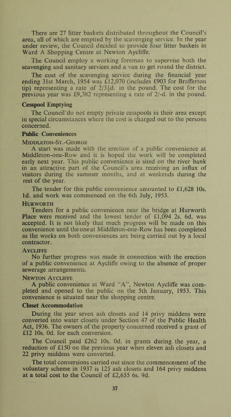 There are 27 litter baskets distributed throughout the Council’s area, all of which are emptied by the scavenging service. In the year under review, the Council decided to provide four litter baskets in Ward A Shopping Centre at Newton Aycliffe. The Council employ a working foreman to supervise both the scavenging and sanitary services and a van to get round the district. The cost of the scavenging service during the financial year ending 31st March, 1954 was £12,070 (includes £903 for Brafferton tip) representing a rate of 2/3|d. in the pound. The cost for the previous year was £9,382 representing a rate of 2/-d. in the pound. Cesspool Emptying The Council'do not empty private cesspools in their area except in special circumstances where the cost is charged out to the persons concerned. Public Conveniences Middleton-St.-George A start was made with the erection of a public convenience at Middleton-one-Row and it is hoped the work will be completed early next year. This public convenience is sited on the river bank in an attractive part of the Council’s area receiving an influx of visitors during the summer months, and at weekends during the rest of the year. The tender for this public convenience amounted to £1,628 10s. Id. and work was commenced on the 6th July, 1953. Hurworth Tenders for a public convenience near the bridge at Hurworth Place were received and the lowest tender of £1,094 2s. 6d. was accepted. It is not likely that much progress will be made on this convenience until the one at Middleton-one-Row has been completed as the works on both conveniences are being carried out by a local contractor. Aycliffe No further progress was made in connection with the erection of a public convenience at Aycliffe owing to the absence of proper sewerage arrangements. Newton Aycliffe A public convenience at Ward “A”, Newton Aycliffe was com- pleted and opened to the public on the 5th January, 1953. This convenience is situated near the shopping centre. Closet Accommodation During the year seven ash closets and 14 privy middens were converted into water closets under Section 47 of the Public Health Act, 1936. The owners of the property concerned received a grant of £12 10s. Od. for each conversion. The Council paid £262 10s. Od. in grants during the year, a reduction of £150 on the previous year when eleven ash closets and 22 privy middens were converted. The total conversions carried out since the commencement of the voluntary scheme in 1937 is 125 ash closets and 164 privy middens at a total cost to the Council of £2,655 6s. 9d.