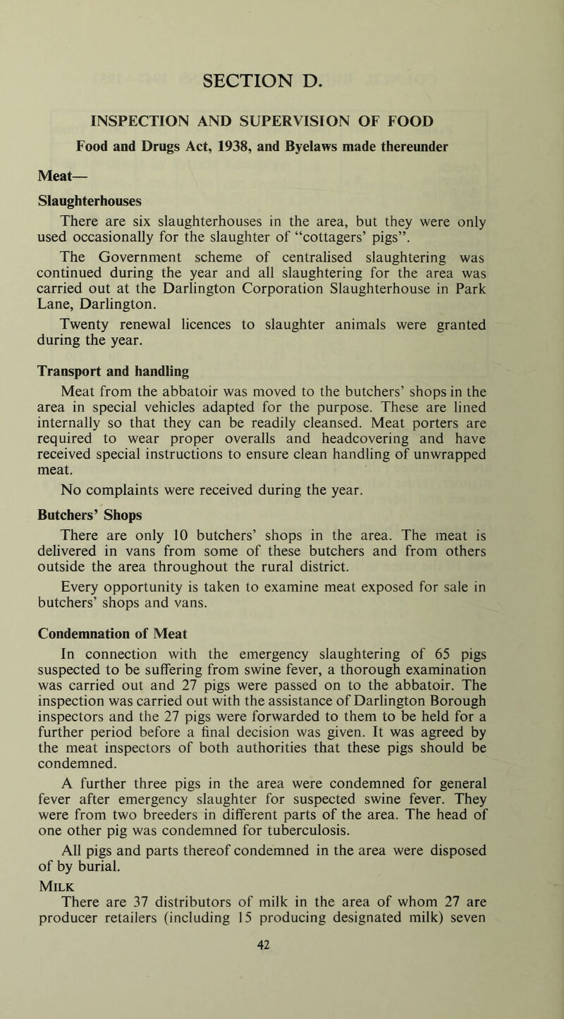 INSPECTION AND SUPERVISION OF FOOD Food and Drugs Act, 1938, and Byelaws made thereunder Meat— Slaughterhouses There are six slaughterhouses in the area, but they were only used occasionally for the slaughter of “cottagers’ pigs”. The Government scheme of centralised slaughtering was continued during the year and all slaughtering for the area was carried out at the Darlington Corporation Slaughterhouse in Park Lane, Darlington. Twenty renewal licences to slaughter animals were granted during the year. Transport and handling Meat from the abbatoir was moved to the butchers’ shops in the area in special vehicles adapted for the purpose. These are lined internally so that they can be readily cleansed. Meat porters are required to wear proper overalls and headcovering and have received special instructions to ensure clean handling of unwrapped meat. No complaints were received during the year. Butchers’ Shops There are only 10 butchers’ shops in the area. The meat is delivered in vans from some of these butchers and from others outside the area throughout the rural district. Every opportunity is taken to examine meat exposed for sale in butchers’ shops and vans. Condemnation of Meat In connection with the emergency slaughtering of 65 pigs suspected to be suffering from swine fever, a thorough examination was carried out and 27 pigs were passed on to the abbatoir. The inspection was carried out with the assistance of Darlington Borough inspectors and the 27 pigs were forwarded to them to be held for a further period before a final decision was given. It was agreed by the meat inspectors of both authorities that these pigs should be condemned. A further three pigs in the area were condemned for general fever after emergency slaughter for suspected swine fever. They were from two breeders in different parts of the area. The head of one other pig was condemned for tuberculosis. All pigs and parts thereof condemned in the area were disposed of by burial. Milk There are 37 distributors of milk in the area of whom 27 are producer retailers (including 15 producing designated milk) seven