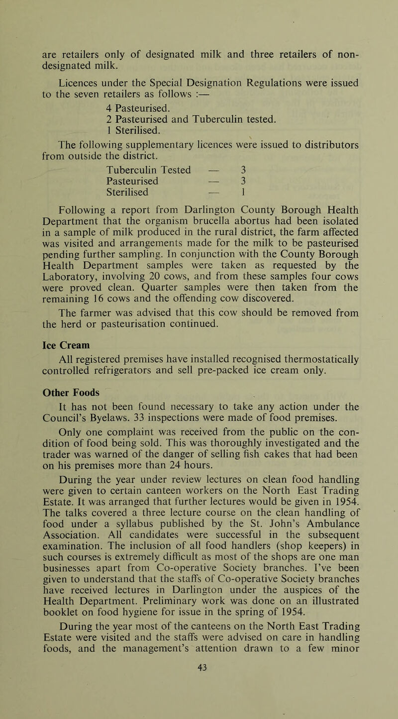 are retailers only of designated milk and three retailers of non- designated milk. Licences under the Special Designation Regulations were issued to the seven retailers as follows :— 4 Pasteurised. 2 Pasteurised and Tuberculin tested. 1 Sterilised. The following supplementary licences were issued to distributors from outside the district. Tuberculin Tested — 3 Pasteurised — 3 Sterilised •— 1 Following a report from Darlington County Borough Health Department that the organism brucella abortus had been isolated in a sample of milk produced in the rural district, the farm affected was visited and arrangements made for the milk to be pasteurised pending further sampling. In conjunction with the County Borough Health Department samples were taken as requested by the Laboratory, involving 20 cows, and from these samples four cows were proved clean. Quarter samples were then taken from the remaining 16 cows and the offending cow discovered. The farmer was advised that this cow should be removed from the herd or pasteurisation continued. Ice Cream All registered premises have installed recognised thermostatically controlled refrigerators and sell pre-packed ice cream only. Other Foods It has not been found necessary to take any action under the Council’s Byelaws. 33 inspections were made of food premises. Only one complaint was received from the public on the con- dition of food being sold. This was thoroughly investigated and the trader was warned of the danger of selling fish cakes that had been on his premises more than 24 hours. During the year under review lectures on clean food handling were given to certain canteen workers on the North East Trading Estate. It was arranged that further lectures would be given in 1954. The talks covered a three lecture course on the clean handling of food under a syllabus published by the St. John’s Ambulance Association. All candidates were successful in the subsequent examination. The inclusion of all food handlers (shop keepers) in such courses is extremely difficult as most of the shops are one man businesses apart from Co-operative Society branches. I’ve been given to understand that the staffs of Co-operative Society branches have received lectures in Darlington under the auspices of the Health Department. Preliminary work was done on an illustrated booklet on food hygiene for issue in the spring of 1954. During the year most of the canteens on the North East Trading Estate were visited and the staffs were advised on care in handling foods, and the management’s attention drawn to a few minor