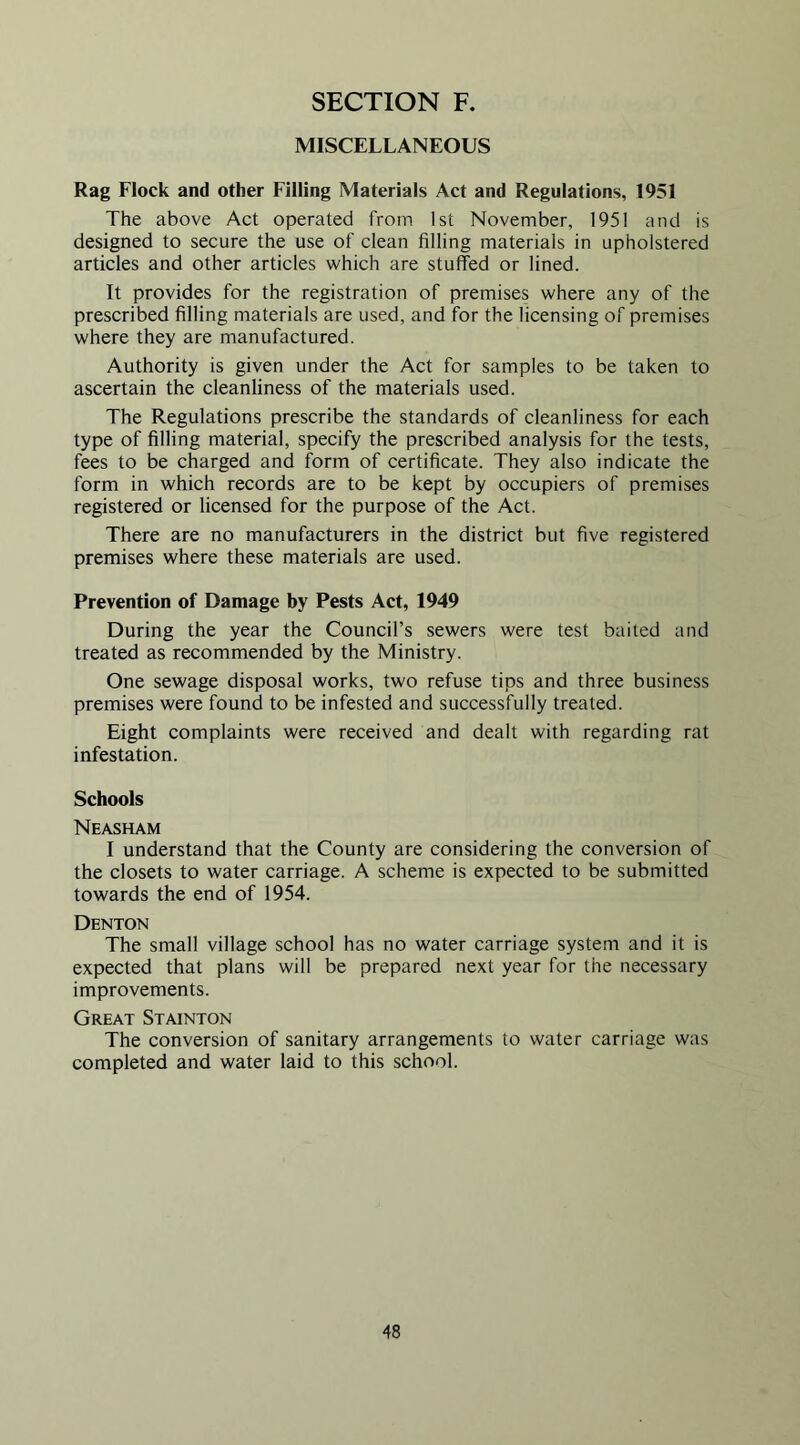 MISCELLANEOUS Rag Flock and other Filling Materials Act and Regulations, 1951 The above Act operated from 1st November, 1951 and is designed to secure the use of clean filling materials in upholstered articles and other articles which are stuffed or lined. It provides for the registration of premises where any of the prescribed filling materials are used, and for the licensing of premises where they are manufactured. Authority is given under the Act for samples to be taken to ascertain the cleanliness of the materials used. The Regulations prescribe the standards of cleanliness for each type of filling material, specify the prescribed analysis for the tests, fees to be charged and form of certificate. They also indicate the form in which records are to be kept by occupiers of premises registered or licensed for the purpose of the Act. There are no manufacturers in the district but five registered premises where these materials are used. Prevention of Damage by Pests Act, 1949 During the year the Council’s sewers were test baited and treated as recommended by the Ministry. One sewage disposal works, two refuse tips and three business premises were found to be infested and successfully treated. Eight complaints were received and dealt with regarding rat infestation. Schools Neasham I understand that the County are considering the conversion of the closets to water carriage. A scheme is expected to be submitted towards the end of 1954. Denton The small village school has no water carriage system and it is expected that plans will be prepared next year for the necessary improvements. Great Stainton The conversion of sanitary arrangements to water carriage was completed and water laid to this school.