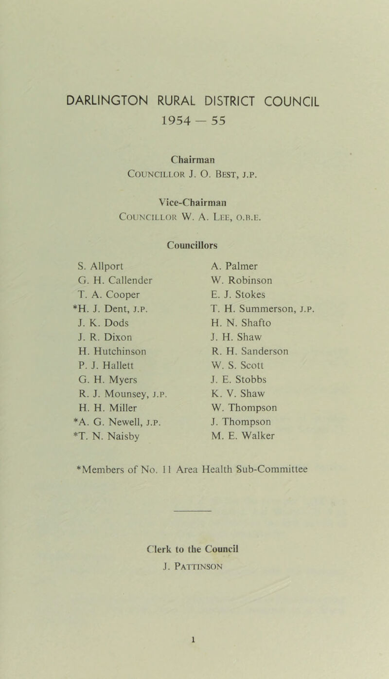 DARLINGTON RURAL DISTRICT COUNCIL 1954 - 55 Chairman Councillor J. O. Best, j.p. Vice-Chairman Councillor W. A. Lee, o.ile. Councillors S. Allport G. H. Callender T. A. Cooper *H. J. Dent, j.p. J. K. Dods J. R. Dixon H. Hutchinson P. J. Hallett G. H. Myers R. J. Mounsey, j.p. H. H. Miller *A. G. Newell, j.p. *T. N. Naisby A. Palmer W. Robinson E. J. Stokes T. H. Summerson, j.p. H. N. Shafto J. H. Shaw R. H. Sanderson W. S. Scott J. E. Stobbs K. V. Shaw W. Thompson J. Thompson M. E. Walker *Members of No. 11 Area Health Sub-Committee Clerk to the Council J. Pattinson