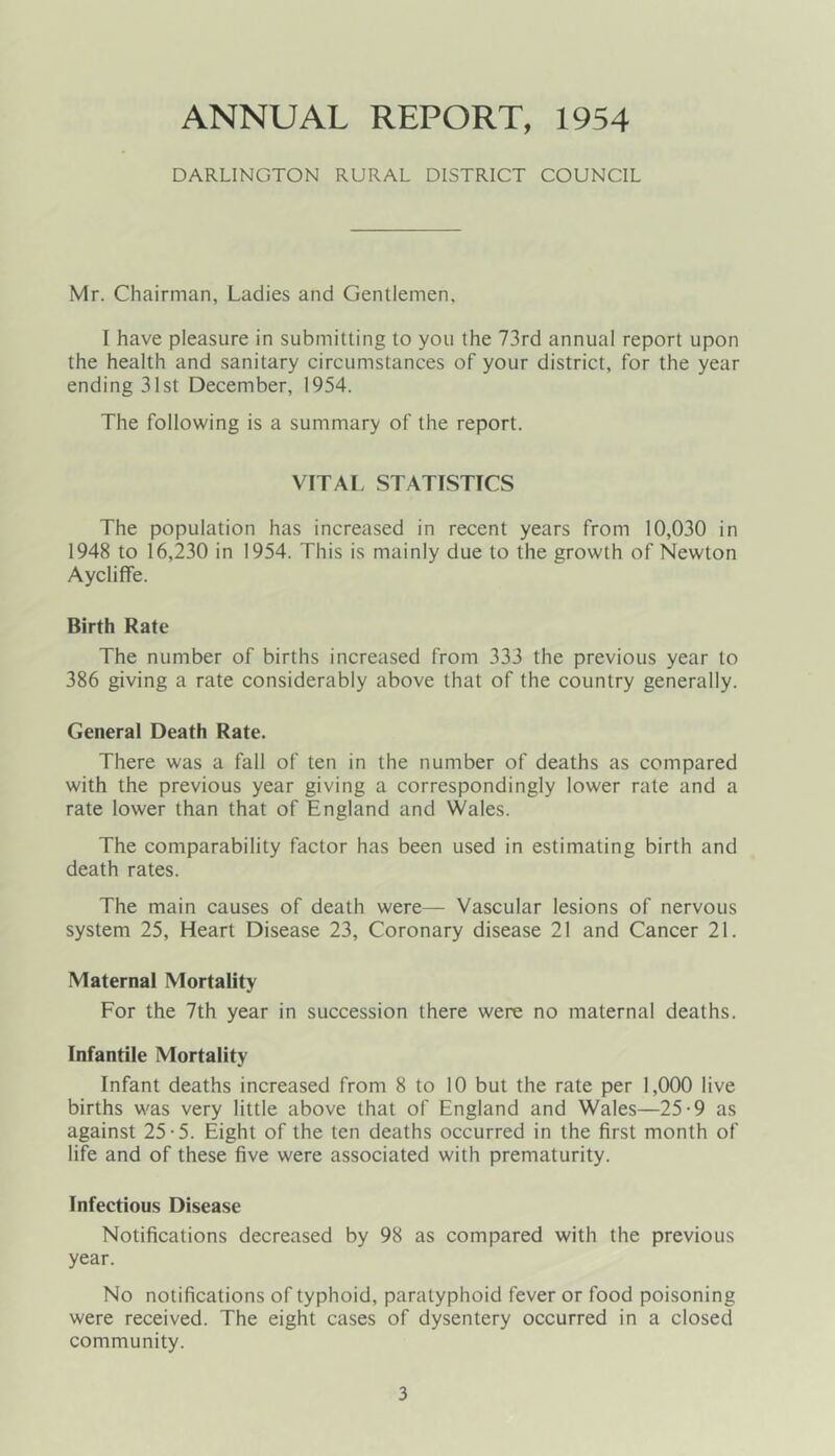 ANNUAL REPORT, 1954 DARLINGTON RURAL DISTRICT COUNCIL Mr. Chairman, Ladies and Gentlemen, I have pleasure in submitting to you the 73rd annual report upon the health and sanitary circumstances of your district, for the year ending 31st December, 1954. The following is a summary of the report. VITAL STATISTICS The population has increased in recent years from 10,030 in 1948 to 16,230 in 1954. This is mainly due to the growth of Newton Aycliffe. Birth Rate The number of births increased from 333 the previous year to 386 giving a rate considerably above that of the country generally. General Death Rate. There was a fall of ten in the number of deaths as compared with the previous year giving a correspondingly lower rate and a rate lower than that of England and Wales. The comparability factor has been used in estimating birth and death rates. The main causes of death were— Vascular lesions of nervous system 25, Heart Disease 23, Coronary disease 21 and Cancer 21. Maternal Mortality For the 7th year in succession there were no maternal deaths. Infantile Mortality Infant deaths increased from 8 to 10 but the rate per 1,000 live births was very little above that of England and Wales—25-9 as against 25-5. Eight of the ten deaths occurred in the first month of life and of these five were associated with prematurity. Infectious Disease Notifications decreased by 98 as compared with the previous year. No notifications of typhoid, paratyphoid fever or food poisoning were received. The eight cases of dysentery occurred in a closed community.