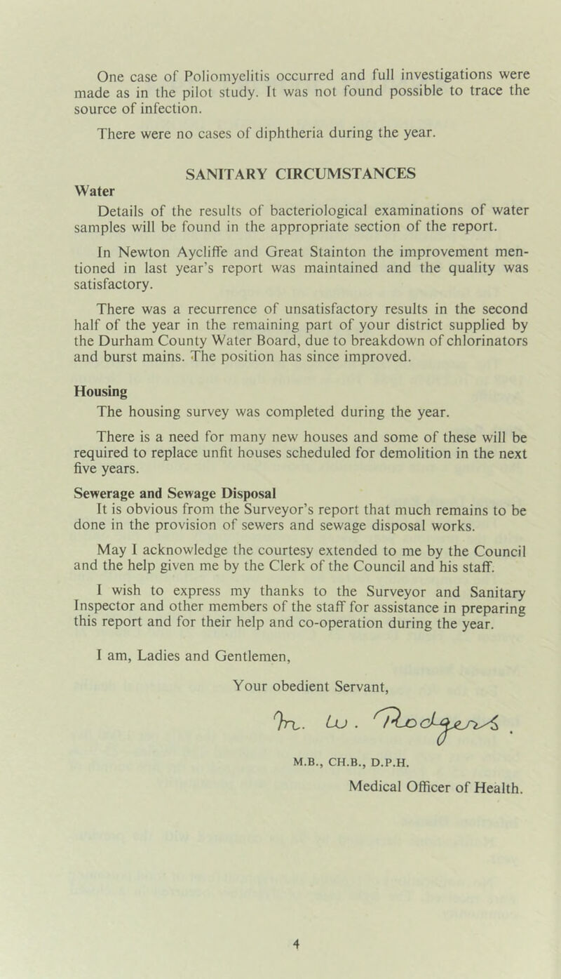 One case of Poliomyelitis occurred and full investigations were made as in the pilot study. It was not found possible to trace the source of infection. There were no cases of diphtheria during the year. SANITARY CIRCUMSTANCES Water Details of the results of bacteriological examinations of water samples will be found in the appropriate section of the report. In Newton Aycliffe and Great Stainton the improvement men- tioned in last year’s report was maintained and the quality was satisfactory. There was a recurrence of unsatisfactory results in the second half of the year in the remaining part of your district supplied by the Durham County Water Board, due to breakdown of chlorinators and burst mains. The position has since improved. Housing The housing survey was completed during the year. There is a need for many new houses and some of these will be required to replace unfit houses scheduled for demolition in the next five years. Sewerage and Sewage Disposal It is obvious from the Surveyor’s report that much remains to be done in the provision of sewers and sewage disposal works. May 1 acknowledge the courtesy extended to me by the Council and the help given me by the Clerk of the Council and his staff. I wish to express my thanks to the Surveyor and Sanitary Inspector and other members of the staff for assistance in preparing this report and for their help and co-operation during the year. I am, Ladies and Gentlemen, Your obedient Servant, M.B., CH.B., D.P.H. Medical Officer of Health.