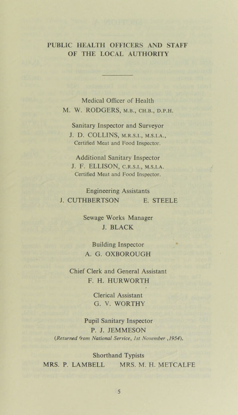 PUBLIC HEALTH OFFICERS AND STAFF OF THE LOCAL AUTHORITY Medical Officer of Health M. W. RODGERS, m.b., ch.b., d.p.h. Sanitary Inspector and Surveyor J. D. COLLINS, M.R.S.I., M.S.I.A., Certified Meat and Food Inspector. Additional Sanitary Inspector J. F. ELLISON, C.R.S.I., m.s.i.a. Certified Meat and Food Inspector. Engineering Assistants J. CUTHBERTSON E. STEELE Sewage Works Manager J. BLACK Building Inspector A. G. OXBOROUGH Chief Clerk and General Assistant F. H. HURWORTH Clerical Assistant G. V. WORTHY Pupil Sanitary Inspector P. J. JEMMESON {Returned from National Service, 1st November ,1954). Shorthand Typists MRS. P. LAMBELL MRS. M. H. METCALFE