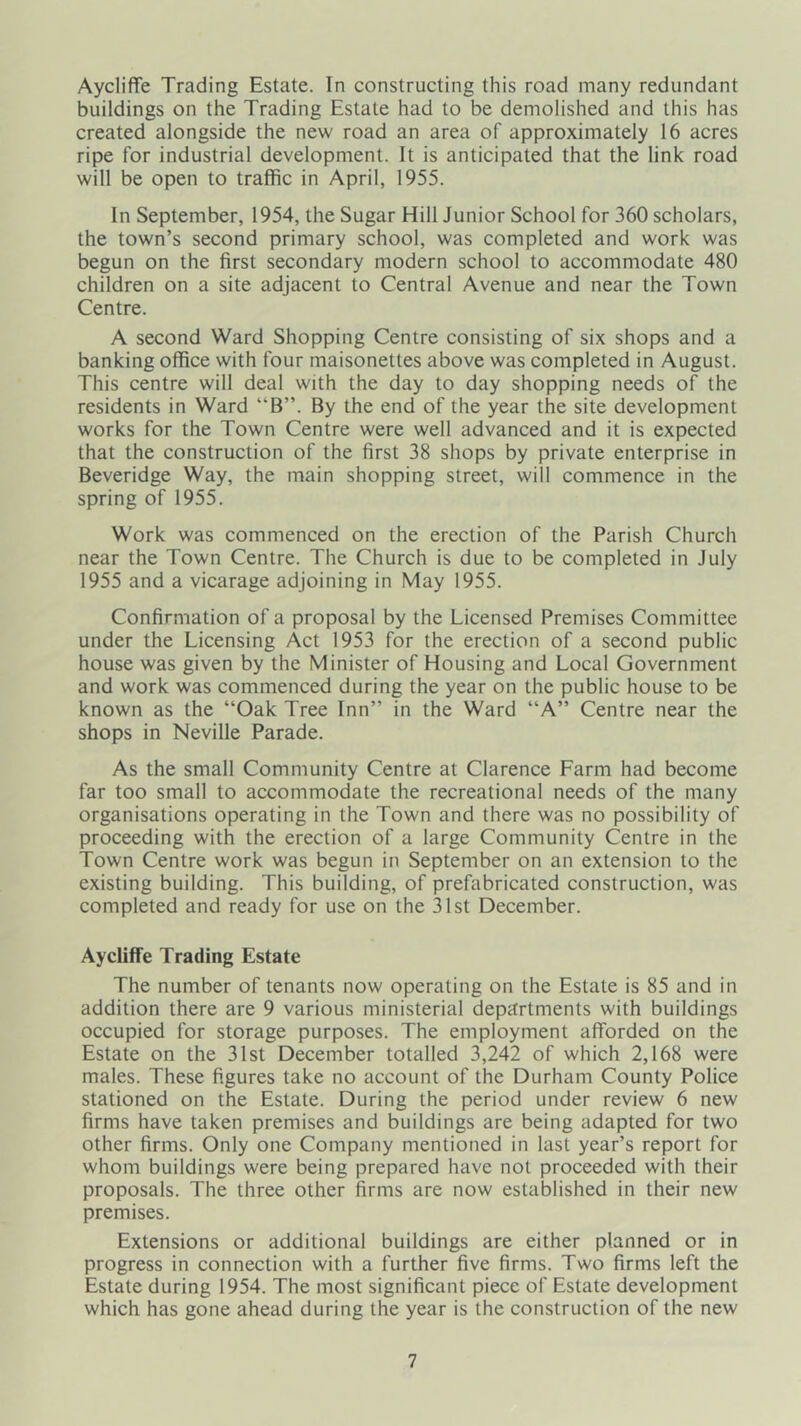 Aycliffe Trading Estate. In constructing this road many redundant buildings on the Trading Estate had to be demolished and this has created alongside the new road an area of approximately 16 acres ripe for industrial development. It is anticipated that the link road will be open to traffic in April, 1955. In September, 1954, the Sugar Hill Junior School for 360 scholars, the town’s second primary school, was completed and work was begun on the first secondary modern school to accommodate 480 children on a site adjacent to Central Avenue and near the Town Centre. A second Ward Shopping Centre consisting of six shops and a banking office with four maisonettes above was completed in August. This centre will deal with the day to day shopping needs of the residents in Ward “B”. By the end of the year the site development works for the Town Centre were well advanced and it is expected that the construction of the first 38 shops by private enterprise in Beveridge Way, the main shopping street, will commence in the spring of 1955. Work was commenced on the erection of the Parish Church near the Town Centre. The Church is due to be completed in July 1955 and a vicarage adjoining in May 1955. Confirmation of a proposal by the Licensed Premises Committee under the Licensing Act 1953 for the erection of a second public house was given by the Minister of Housing and Local Government and work was commenced during the year on the public house to be known as the “Oak Tree Inn” in the Ward “A” Centre near the shops in Neville Parade. As the small Community Centre at Clarence Farm had become far too small to accommodate the recreational needs of the many organisations operating in the Town and there was no possibility of proceeding with the erection of a large Community Centre in the Town Centre work was begun in September on an extension to the existing building. This building, of prefabricated construction, was completed and ready for use on the 31st December. Aycliffe Trading Estate The number of tenants now operating on the Estate is 85 and in addition there are 9 various ministerial departments with buildings occupied for storage purposes. The employment afforded on the Estate on the 31st December totalled 3,242 of which 2,168 were males. These figures take no account of the Durham County Police stationed on the Estate. During the period under review 6 new firms have taken premises and buildings are being adapted for two other firms. Only one Company mentioned in last year’s report for whom buildings were being prepared have not proceeded with their proposals. The three other firms are now established in their new premises. Extensions or additional buildings are either planned or in progress in connection with a further five firms. Two firms left the Estate during 1954. The most significant piece of Estate development which has gone ahead during the year is the construction of the new