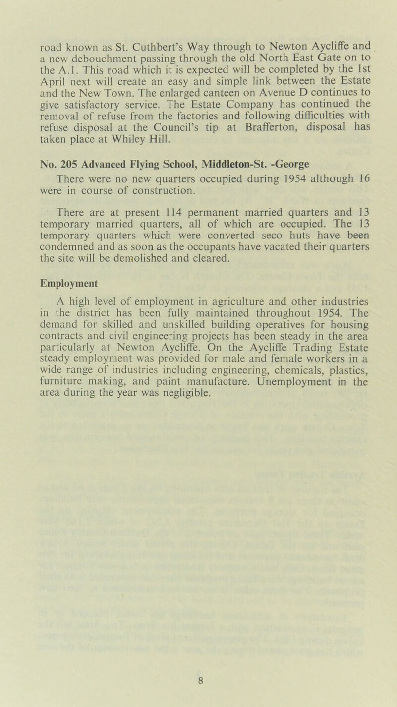 road known as St. Culhbert’s Way through to Newton Aycliffe and a new debouchment passing through the old North East Gate on to the A.I. This road which it is expected will be completed by the 1st April next will create an easy and simple link between the Estate and the New Town. The enlarged canteen on Avenue D continues to give satisfactory service. The Estate Company has continued the removal of refuse from the factories and following difficulties with refuse disposal at the Council’s tip at Brafferton, disposal has taken place at Whiley Hill. No. 205 Advanced Flying School, Middleton-St. -George There were no new quarters occupied during 1954 although 16 were in course of construction. There are at present 114 permanent married quarters and 13 temporary married quarters, all of which are occupied. The 13 temporary quarters which were converted seco huts have been condemned and as soon as the occupants have vacated their quarters the site will be demolished and cleared. Employment A high level of employment in agriculture and other industries in the district has been fully maintained throughout 1954. The demand for skilled and unskilled building operatives for housing contracts and civil engineering projects has been steady in the area particularly at Newton Aycliffe. On the Aycliffe Trading Estate steady employment was provided for male and female workers in a wide range of industries including engineering, chemicals, plastics, furniture making, and paint manufacture. Unemployment in the area during the year was negligible.