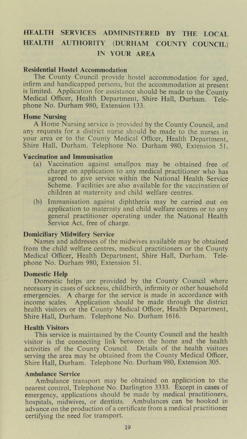 HEALTH SERVICES ADMINISTERED BY THE LOCAL HEALTH AUTHORITY (DURHAM COUNTY COUNCIL) IN YOUR AREA Residential Hostel Accommodation The County Council provide hostel accommodation for aged, infirm and handicapped persons, but the accommodation at present is limited. Application for assistance should be made to the County Medical Officer, Health Department, Shire Hall, Durham. Tele- phone No. Durham 980, Extension 133. Home Nursing A Home Nursing service is provided by the County Council, and any requests for a district nurse should be made to the nurses in your area or to the County Medical Officer, Health Department, Shire Hall, Durham. Telephone No. Durham 980, Extension 51. Vaccination and Immunisation (a) Vaccination against smallpox may be obtained free of charge on application to any medical practitioner who has agreed to give service within the National Health Service Scheme. Facilities are also available for the vaccination of children at maternity and child welfare centres. (b) Immunisation against diphtheria may be carried out on application to maternity and child welfare centres or to any general practitioner operating under the National Health Service Act, free of charge. Domiciliary Midwifery Service Names and addresses of the midwives available may be obtained from the child welfare centres, medical practitioners or the County Medical Officer, Health Department, Shire Hall, Durham. Tele- phone No. Durham 980, Extension 51. Domestic Help Domestic helps are provided by the County Council where necessary in cases of sickness, childbirth, infirmity or other household emergencies. A charge for the service is made in accordance with income scales. Application should be made through the district health visitors or the County Medical Officer, Health Department, Shire Hall, Durham. Telephone No. Durham 1616. Health Visitors This service is maintained by the County Council and the health visitor is the connecting link between the home and the health activities of the County Council. Details of the health visitors serving the area may be obtained from the County Medical Officer, Shire Hall, Durham. Telephone No. Durham 980, Extension 305. Ambulance Service Ambulance transport may be obtained on application to the nearest control. Telephone No. Darlington 3333. Except in cases of emergency, applications should be made by medical practitioners, hospitals, midwives, or dentists. Ambulances can be booked in advance on the production of a certificate from a medical practitioner certifying the need for transport.