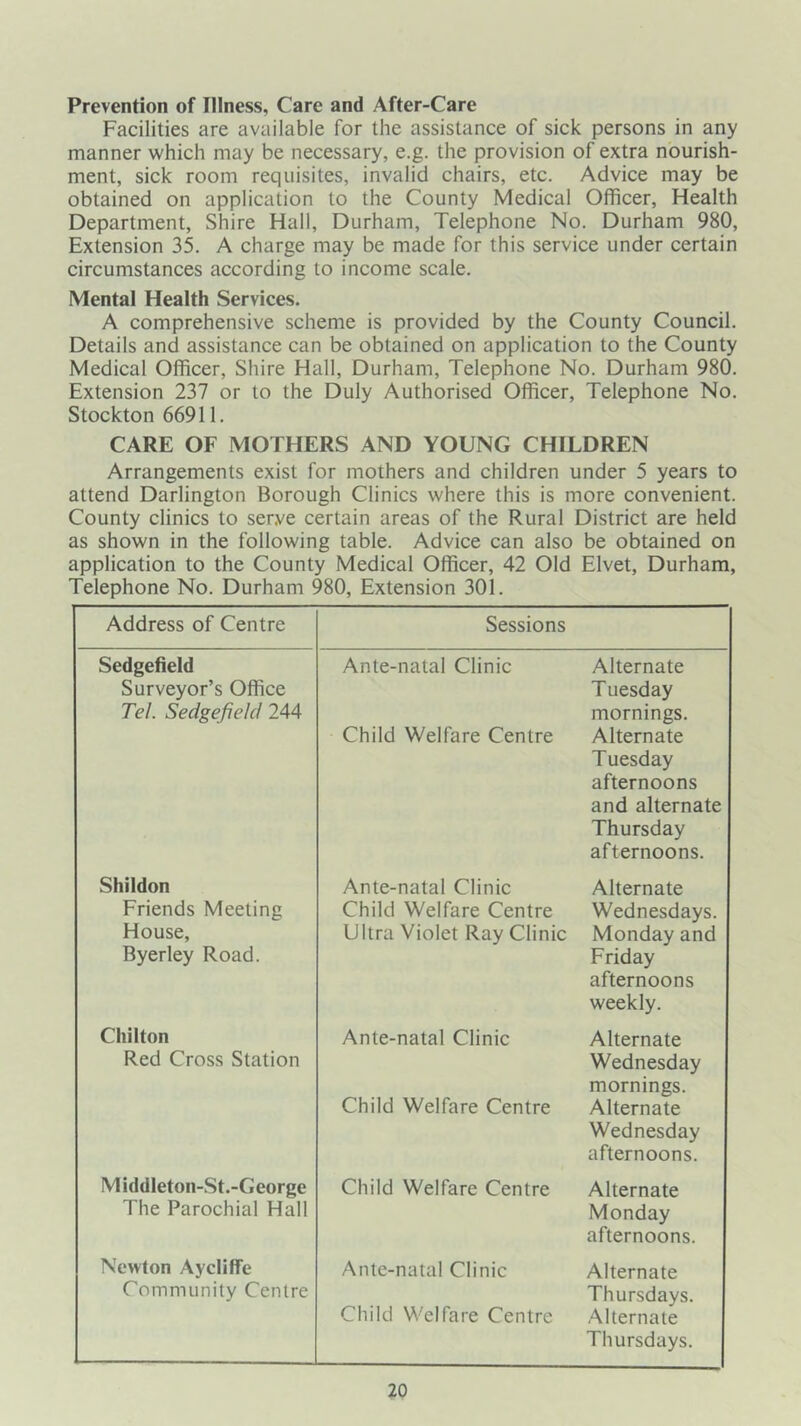 Prevention of Illness, Care and After-Care Facilities are available for the assistance of sick persons in any manner which may be necessary, e.g. the provision of extra nourish- ment, sick room requisites, invalid chairs, etc. Advice may be obtained on application to the County Medical Officer, Health Department, Shire Hall, Durham, Telephone No. Durham 980, Extension 35. A charge may be made for this service under certain circumstances according to income scale. Mental Health Services. A comprehensive scheme is provided by the County Council. Details and assistance can be obtained on application to the County Medical Officer, Shire Hall, Durham, Telephone No. Durham 980. Extension 237 or to the Duly Authorised Officer, Telephone No. Stockton 66911. CARE OF MOTHERS AND YOUNG CHILDREN Arrangements exist for mothers and children under 5 years to attend Darlington Borough Clinics where this is more convenient. County clinics to serve certain areas of the Rural District are held as shown in the following table. Advice can also be obtained on application to the County Medical Officer, 42 Old Elvet, Durham, Telephone No. Durham 980, Extension 301. Address of Centre Sessions Sedgefield Surveyor’s Office Tel. Sedgefield 244 Ante-natal Clinic Child Welfare Centre Alternate Tuesday mornings. Alternate Tuesday afternoons and alternate Thursday afternoons. Shiidon Ante-natal Clinic Alternate Friends Meeting Child Welfare Centre Wednesdays. House, Byerley Road. Ultra Violet Ray Clinic Monday and Friday afternoons weekly. Chilton Red Cross Station Ante-natal Clinic Child Welfare Centre Alternate Wednesday mornings. Alternate Wednesday afternoons. Middleton-St.-George The Parochial Hall Child Welfare Centre Alternate Monday afternoons. Newton Aycliffe Community Centre Ante-natal Clinic Child Welfare Centre Alternate Thursdays. Alternate Thursdays.