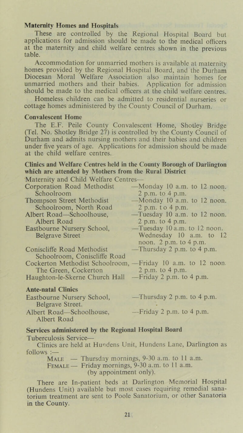 Maternity Homes and Hospitals These are controlled by the Regional Hospital Board but applications for admission should be made to the medical officers at the maternity and child welfare centres shown in the previous table. Accommodation for unmarried mothers is available at maternity homes provided by the Regional Hospital Board, and the Durham Diocesan Moral Welfare Association also maintain homes for unmarried mothers and their babies. Application for admission should be made to the medical officers at the child welfare centres. Homeless children can be admitted to residential nurseries or cottage homes administered by the County Council of Durham. Convalescent Home The E.F. Peile County Convalescent Home, Shotley Bridge (Tel. No. Shotley Bridge 27) is controlled by the County Council of Durham and admits nursing mothers and their babies and children under five years of age. Applications for admission should be made at the child welfare centres. Clinics and Welfare Centres held in the County Borough of Darlington which are attended hy Mothers from the Rural District Maternity and Child Welfare Centres— Corporation Road Methodist —Monday 10 a.m. to 12 noon. Schoolroom 2 p.m. to 4 p.m. Thompson Street Methodist —Monday 10 a.m. to 12 noon. Schoolroom, North Road 2 p.m. t o 4 p.m. Albert Road—Schoolhouse, —Tuesday 10 a.m. to 12 noon. Albert Road 2 p.m. to 4 p.m. Eastbourne Nursery School, —Tuesday 10 a.m. to 12 noon. Belgrave Street Wednesday 10 a.m. to 12 noon. 2 p.m. to 4 p.m. Conisclifife Road Methodist —Thursday 2 p.m. to 4 p.m. Schoolroom, Coniscliffe Road Cockerton Methodist Schoolroom, —Friday 10 a.m. to 12 noon. The Green, Cockerton 2 p.m. to 4 p.m. Haughton-le-Skerne Church Hall —Friday 2 p.m. to 4 p.m. Ante-natal Clinics Eastbourne Nursery School, —Thursday 2 p.m. to 4 p.m. Belgrave Street. Albert Road—Schoolhouse, —Friday 2 p.m. to 4 p.m. Albert Road Services administered by the Regional Hospital Board Tuberculosis Service— Clinics are held at Hundens Unit, Hundens Lane, Darlington as follows ;— Male — Thursday mornings, 9-30 a.m. to 11 a.m. Female— Friday mornings, 9-30 a.m. to 11 a.m. (by appointment only). There are In-patient beds at Darlington Memorial Hospital (Hundens Unit) available but most cases requiring remedial sana- torium treatment are sent to Poole Sanatorium, or other Sanatoria in the County.